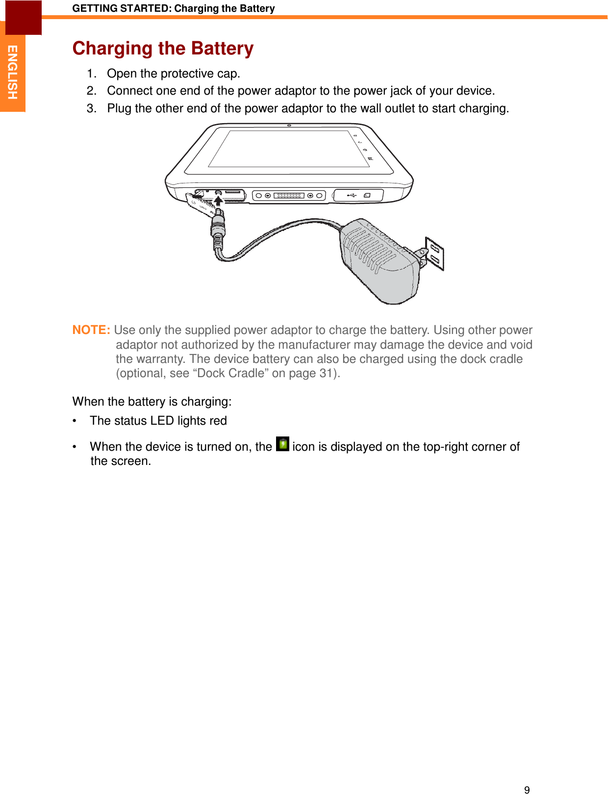 9 GETTING STARTED: Charging the Battery   ENGLISH Charging the Battery  1.   Open the protective cap. 2.   Connect one end of the power adaptor to the power jack of your device. 3.   Plug the other end of the power adaptor to the wall outlet to start charging.                     NOTE: Use only the supplied power adaptor to charge the battery. Using other power adaptor not authorized by the manufacturer may damage the device and void the warranty. The device battery can also be charged using the dock cradle (optional, see “Dock Cradle” on page 31).  When the battery is charging:  •  The status LED lights red  •  When the device is turned on, the   icon is displayed on the top-right corner of the screen. 