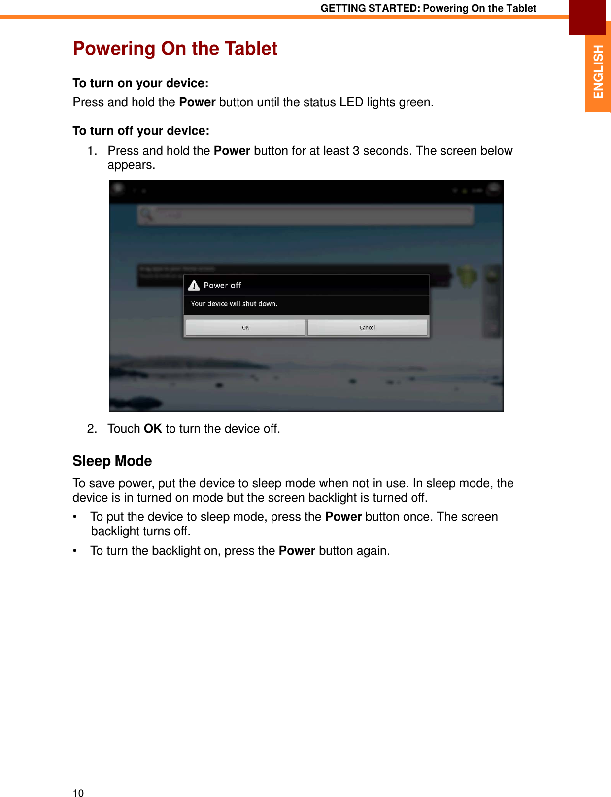 10 GETTING STARTED: Powering On the Tablet   ENGLISH Powering On the Tablet   To turn on your device:  Press and hold the Power button until the status LED lights green.  To turn off your device:  1.   Press and hold the Power button for at least 3 seconds. The screen below appears.    2.   Touch OK to turn the device off.   Sleep Mode  To save power, put the device to sleep mode when not in use. In sleep mode, the device is in turned on mode but the screen backlight is turned off.  •  To put the device to sleep mode, press the Power button once. The screen backlight turns off.  •  To turn the backlight on, press the Power button again. 