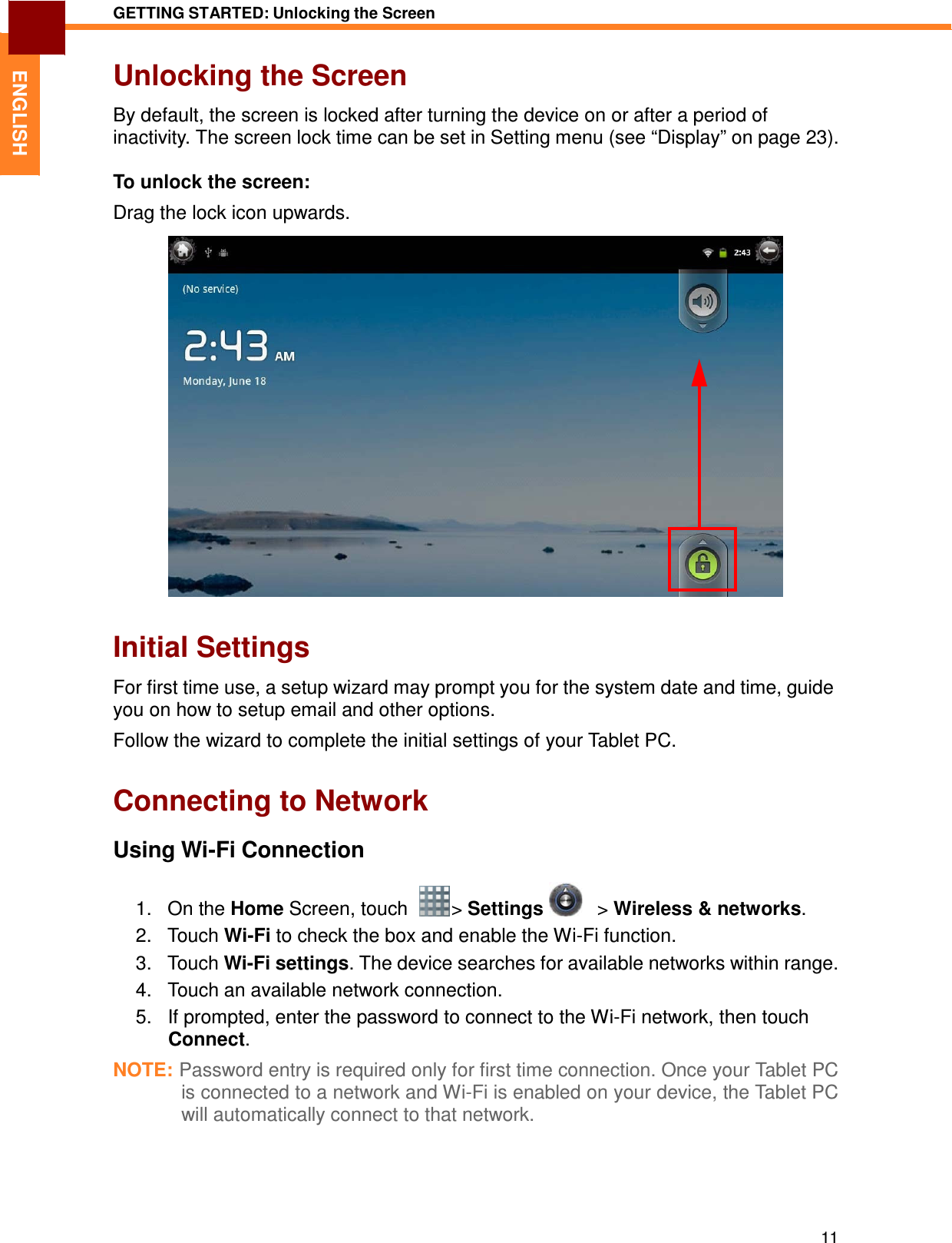 11 GETTING STARTED: Unlocking the Screen   ENGLISH Unlocking the Screen  By default, the screen is locked after turning the device on or after a period of inactivity. The screen lock time can be set in Setting menu (see “Display” on page 23).  To unlock the screen:  Drag the lock icon upwards.                          Initial Settings  For first time use, a setup wizard may prompt you for the system date and time, guide you on how to setup email and other options.  Follow the wizard to complete the initial settings of your Tablet PC.   Connecting to Network  Using Wi-Fi Connection  1.   On the Home Screen, touch    &gt; Settings      &gt; Wireless &amp; networks. 2.   Touch Wi-Fi to check the box and enable the Wi-Fi function. 3.   Touch Wi-Fi settings. The device searches for available networks within range. 4.   Touch an available network connection. 5.   If prompted, enter the password to connect to the Wi-Fi network, then touch Connect.  NOTE: Password entry is required only for first time connection. Once your Tablet PC is connected to a network and Wi-Fi is enabled on your device, the Tablet PC will automatically connect to that network. 