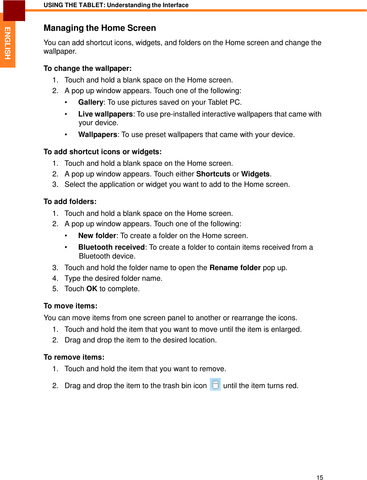 15 USING THE TABLET: Understanding the Interface   ENGLISH Managing the Home Screen  You can add shortcut icons, widgets, and folders on the Home screen and change the wallpaper.  To change the wallpaper:  1.   Touch and hold a blank space on the Home screen. 2.   A pop up window appears. Touch one of the following:  •  Gallery: To use pictures saved on your Tablet PC.  •  Live wallpapers: To use pre-installed interactive wallpapers that came with your device. •  Wallpapers: To use preset wallpapers that came with your device.  To add shortcut icons or widgets:  1.   Touch and hold a blank space on the Home screen. 2.   A pop up window appears. Touch either Shortcuts or Widgets. 3.   Select the application or widget you want to add to the Home screen.  To add folders:  1.   Touch and hold a blank space on the Home screen. 2.   A pop up window appears. Touch one of the following:  •  New folder: To create a folder on the Home screen.  •  Bluetooth received: To create a folder to contain items received from a Bluetooth device.  3.   Touch and hold the folder name to open the Rename folder pop up. 4.   Type the desired folder name. 5.   Touch OK to complete.  To move items:  You can move items from one screen panel to another or rearrange the icons.  1.   Touch and hold the item that you want to move until the item is enlarged. 2.   Drag and drop the item to the desired location.  To remove items:  1.   Touch and hold the item that you want to remove.  2.   Drag and drop the item to the trash bin icon  until the item turns red. 