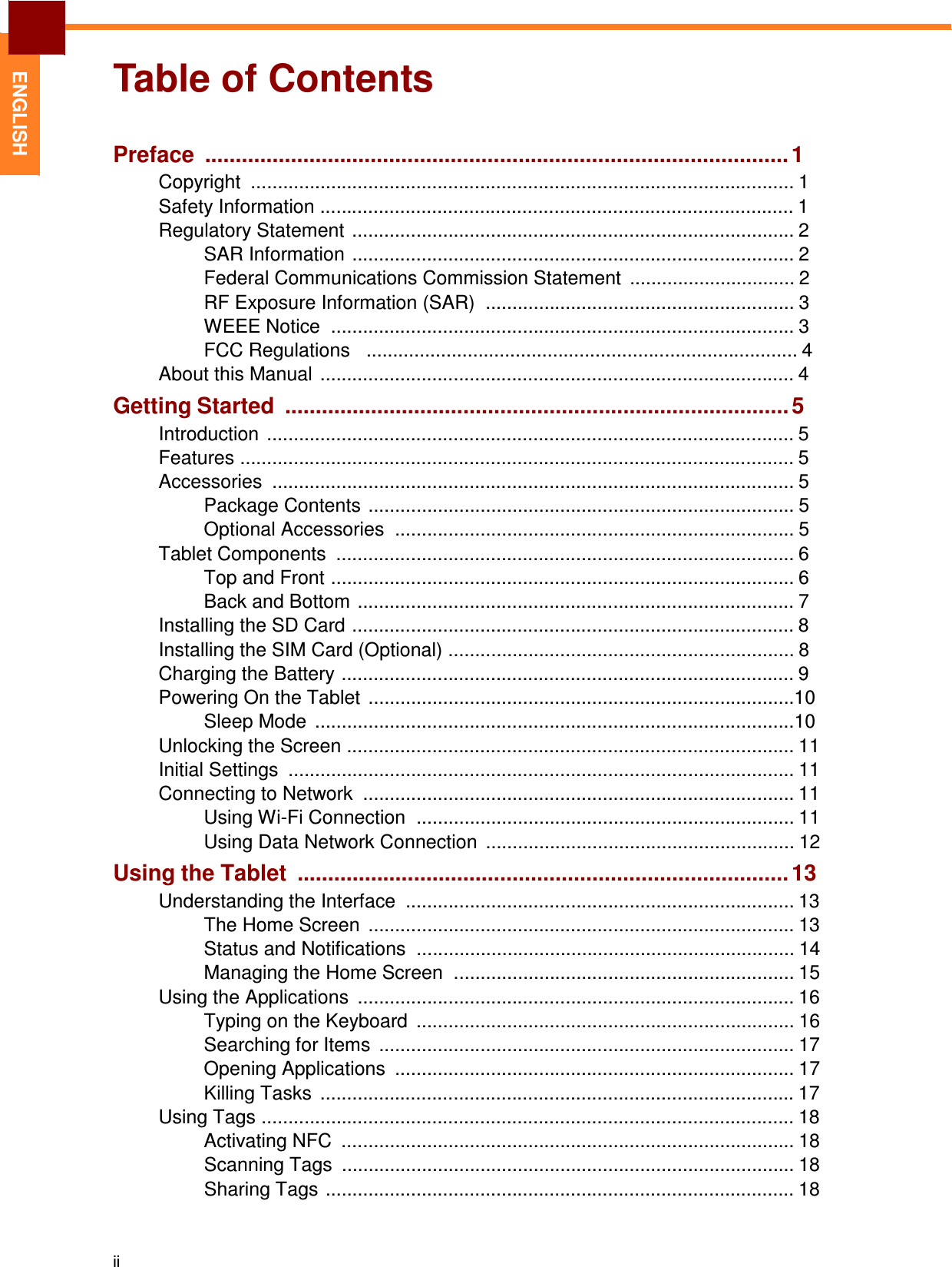 Table of Contents  ENGLISH Preface ............................................................................................... 1 Copyright  ...................................................................................................... 1 Safety Information ......................................................................................... 1 Regulatory Statement  ................................................................................... 2 SAR Information ................................................................................... 2 Federal Communications Commission Statement  ............................... 2 RF Exposure Information (SAR)  .......................................................... 3 WEEE Notice  ....................................................................................... 3 FCC Regulations   ................................................................................. 4 About this Manual  ......................................................................................... 4 Getting Started .................................................................................. 5 Introduction  ................................................................................................... 5 Features ........................................................................................................ 5 Accessories  .................................................................................................. 5 Package Contents ................................................................................ 5 Optional Accessories  ........................................................................... 5 Tablet Components  ...................................................................................... 6 Top and Front ....................................................................................... 6 Back and Bottom .................................................................................. 7 Installing the SD Card ................................................................................... 8 Installing the SIM Card (Optional) ................................................................. 8 Charging the Battery ..................................................................................... 9 Powering On the Tablet  ................................................................................10 Sleep Mode  ..........................................................................................10 Unlocking the Screen .................................................................................... 11 Initial Settings  ............................................................................................... 11 Connecting to Network  ................................................................................. 11 Using Wi-Fi Connection  ....................................................................... 11 Using Data Network Connection  .......................................................... 12 Using the Tablet ................................................................................ 13 Understanding the Interface  ......................................................................... 13 The Home Screen  ................................................................................ 13 Status and Notifications  ....................................................................... 14 Managing the Home Screen  ................................................................ 15 Using the Applications  .................................................................................. 16 Typing on the Keyboard  ....................................................................... 16 Searching for Items  .............................................................................. 17 Opening Applications  ........................................................................... 17 Killing Tasks  ......................................................................................... 17 Using Tags .................................................................................................... 18 Activating NFC  ..................................................................................... 18 Scanning Tags  ..................................................................................... 18 Sharing Tags ........................................................................................ 18    ii 