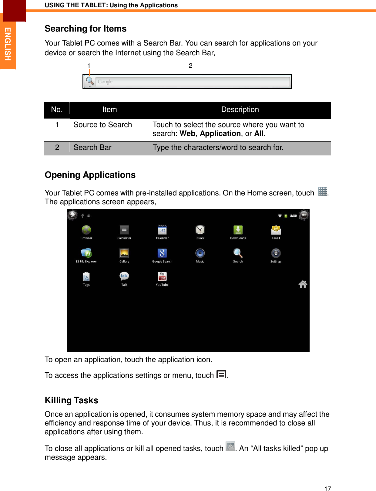 17 USING THE TABLET: Using the Applications   ENGLISH Searching for Items  Your Tablet PC comes with a Search Bar. You can search for applications on your device or search the Internet using the Search Bar,  1  2      No.  Item  Description 1  Source to Search  Touch to select the source where you want to search: Web, Application, or All. 2  Search Bar  Type the characters/word to search for.   Opening Applications  Your Tablet PC comes with pre-installed applications. On the Home screen, touch   . The applications screen appears,   To open an application, touch the application icon.  To access the applications settings or menu, touch  .   Killing Tasks  Once an application is opened, it consumes system memory space and may affect the efficiency and response time of your device. Thus, it is recommended to close all applications after using them.  To close all applications or kill all opened tasks, touch  . An “All tasks killed” pop up message appears. 