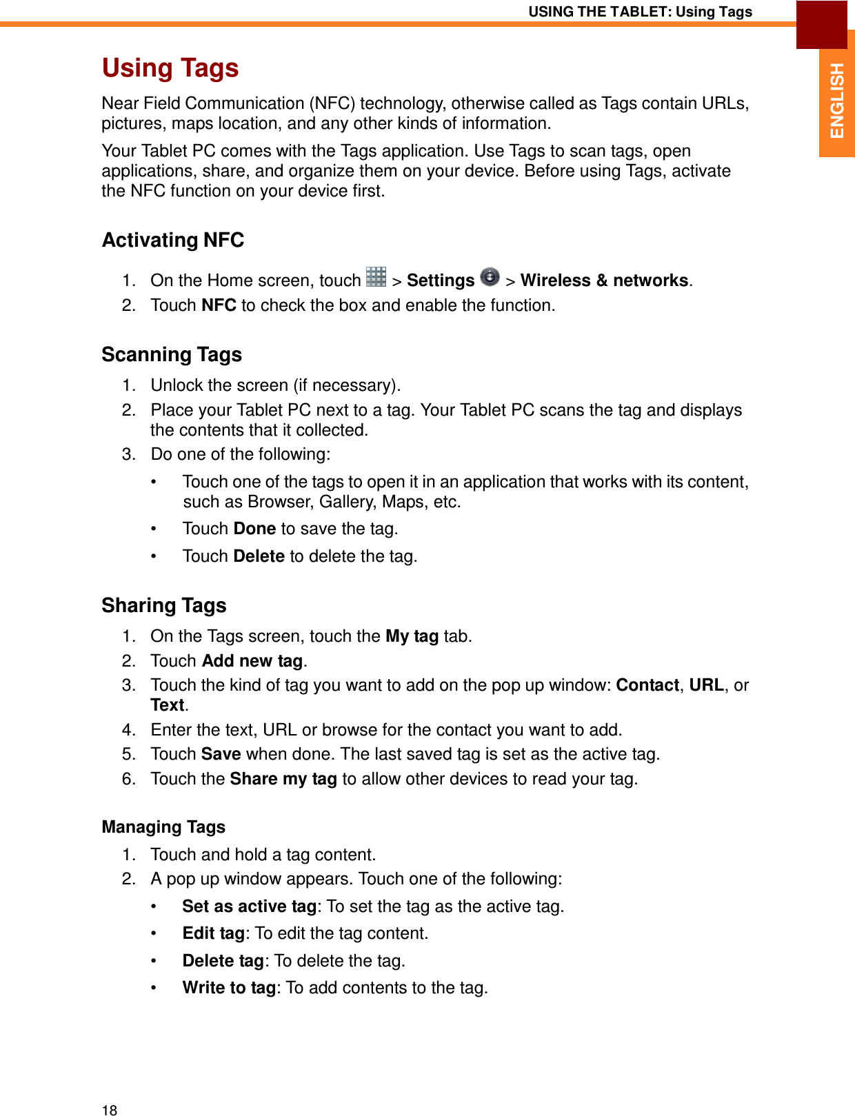 18 USING THE TABLET: Using Tags   ENGLISH Using Tags  Near Field Communication (NFC) technology, otherwise called as Tags contain URLs, pictures, maps location, and any other kinds of information.  Your Tablet PC comes with the Tags application. Use Tags to scan tags, open applications, share, and organize them on your device. Before using Tags, activate the NFC function on your device first.   Activating NFC  1.   On the Home screen, touch   &gt; Settings   &gt; Wireless &amp; networks. 2.   Touch NFC to check the box and enable the function.   Scanning Tags  1.   Unlock the screen (if necessary). 2.   Place your Tablet PC next to a tag. Your Tablet PC scans the tag and displays the contents that it collected. 3.   Do one of the following:  •  Touch one of the tags to open it in an application that works with its content, such as Browser, Gallery, Maps, etc. •  Touch Done to save the tag.  •  Touch Delete to delete the tag.   Sharing Tags  1.   On the Tags screen, touch the My tag tab. 2.   Touch Add new tag. 3.   Touch the kind of tag you want to add on the pop up window: Contact, URL, or Text. 4.   Enter the text, URL or browse for the contact you want to add. 5.   Touch Save when done. The last saved tag is set as the active tag. 6.   Touch the Share my tag to allow other devices to read your tag.   Managing Tags  1.   Touch and hold a tag content. 2.   A pop up window appears. Touch one of the following:  •  Set as active tag: To set the tag as the active tag.  •  Edit tag: To edit the tag content.  •  Delete tag: To delete the tag.  •  Write to tag: To add contents to the tag. 