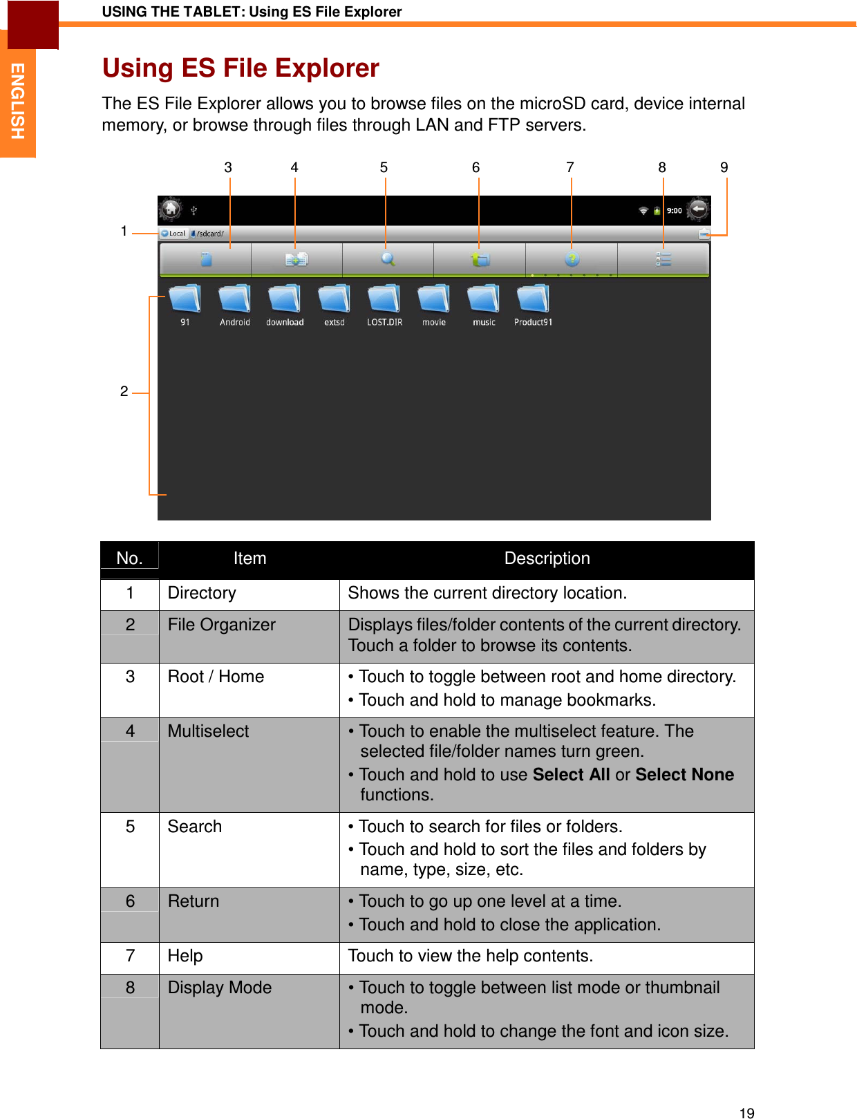 19 USING THE TABLET: Using ES File Explorer   ENGLISH Using ES File Explorer  The ES File Explorer allows you to browse files on the microSD card, device internal memory, or browse through files through LAN and FTP servers.   3  4  5  6 7  8  9    1           2           No.  Item  Description 1  Directory  Shows the current directory location. 2  File Organizer  Displays files/folder contents of the current directory. Touch a folder to browse its contents. 3  Root / Home  • Touch to toggle between root and home directory. • Touch and hold to manage bookmarks. 4  Multiselect  • Touch to enable the multiselect feature. The selected file/folder names turn green. • Touch and hold to use Select All or Select None functions. 5  Search  • Touch to search for files or folders. • Touch and hold to sort the files and folders by name, type, size, etc. 6  Return  • Touch to go up one level at a time. • Touch and hold to close the application. 7  Help  Touch to view the help contents. 8  Display Mode  • Touch to toggle between list mode or thumbnail mode. • Touch and hold to change the font and icon size. 