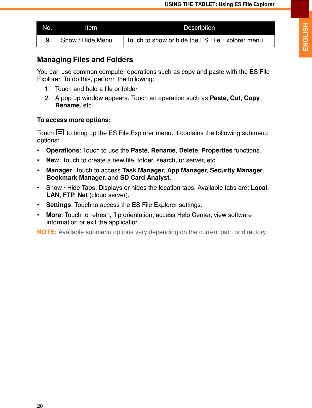 20 USING THE TABLET: Using ES File Explorer   ENGLISH    No.  Item  Description 9  Show / Hide Menu  Touch to show or hide the ES File Explorer menu.  Managing Files and Folders  You can use common computer operations such as copy and paste with the ES File Explorer. To do this, perform the following:  1.   Touch and hold a file or folder. 2.   A pop up window appears. Touch an operation such as Paste, Cut, Copy, Rename, etc.  To access more options:  Touch  to bring up the ES File Explorer menu. It contains the following submenu options: •  Operations: Touch to use the Paste, Rename, Delete, Properties functions.  •  New: Touch to create a new file, folder, search, or server, etc.  •  Manager: Touch to access Task Manager, App Manager, Security Manager, Bookmark Manager, and SD Card Analyst.  •  Show / Hide Tabs: Displays or hides the location tabs. Available tabs are: Local, LAN, FTP, Net (cloud server).  •  Settings: Touch to access the ES File Explorer settings.  •  More: Touch to refresh, flip orientation, access Help Center, view software information or exit the application. NOTE: Available submenu options vary depending on the current path or directory. 