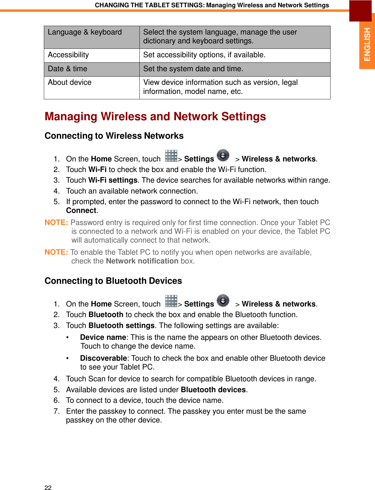 22 CHANGING THE TABLET SETTINGS: Managing Wireless and Network Settings   ENGLISH    Language &amp; keyboard  Select the system language, manage the user dictionary and keyboard settings. Accessibility  Set accessibility options, if available. Date &amp; time  Set the system date and time. About device  View device information such as version, legal information, model name, etc.   Managing Wireless and Network Settings  Connecting to Wireless Networks  1.   On the Home Screen, touch    &gt; Settings      &gt; Wireless &amp; networks. 2.   Touch Wi-Fi to check the box and enable the Wi-Fi function. 3.   Touch Wi-Fi settings. The device searches for available networks within range. 4.   Touch an available network connection. 5.   If prompted, enter the password to connect to the Wi-Fi network, then touch Connect.  NOTE: Password entry is required only for first time connection. Once your Tablet PC is connected to a network and Wi-Fi is enabled on your device, the Tablet PC will automatically connect to that network.  NOTE: To enable the Tablet PC to notify you when open networks are available, check the Network notification box.   Connecting to Bluetooth Devices  1.   On the Home Screen, touch    &gt; Settings      &gt; Wireless &amp; networks. 2.   Touch Bluetooth to check the box and enable the Bluetooth function. 3.   Touch Bluetooth settings. The following settings are available:  •  Device name: This is the name the appears on other Bluetooth devices. Touch to change the device name.  •  Discoverable: Touch to check the box and enable other Bluetooth device to see your Tablet PC. 4.   Touch Scan for device to search for compatible Bluetooth devices in range. 5.   Available devices are listed under Bluetooth devices. 6.   To connect to a device, touch the device name. 7.   Enter the passkey to connect. The passkey you enter must be the same passkey on the other device. 