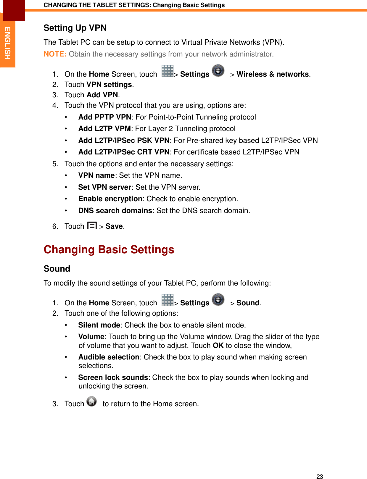 23 CHANGING THE TABLET SETTINGS: Changing Basic Settings   ENGLISH Setting Up VPN  The Tablet PC can be setup to connect to Virtual Private Networks (VPN).  NOTE: Obtain the necessary settings from your network administrator.  1.   On the Home Screen, touch    &gt; Settings      &gt; Wireless &amp; networks. 2.   Touch VPN settings. 3.   Touch Add VPN. 4.   Touch the VPN protocol that you are using, options are:  •  Add PPTP VPN: For Point-to-Point Tunneling protocol  •  Add L2TP VPM: For Layer 2 Tunneling protocol  •  Add L2TP/IPSec PSK VPN: For Pre-shared key based L2TP/IPSec VPN  •  Add L2TP/IPSec CRT VPN: For certificate based L2TP/IPSec VPN  5.   Touch the options and enter the necessary settings:  •  VPN name: Set the VPN name.  •  Set VPN server: Set the VPN server.  •  Enable encryption: Check to enable encryption.  •  DNS search domains: Set the DNS search domain.  6.   Touch  &gt; Save.   Changing Basic Settings  Sound  To modify the sound settings of your Tablet PC, perform the following:  1.   On the Home Screen, touch    &gt; Settings      &gt; Sound. 2.   Touch one of the following options:  •  Silent mode: Check the box to enable silent mode.  •  Volume: Touch to bring up the Volume window. Drag the slider of the type of volume that you want to adjust. Touch OK to close the window,  •  Audible selection: Check the box to play sound when making screen selections.  •  Screen lock sounds: Check the box to play sounds when locking and unlocking the screen.  3.   Touch      to return to the Home screen. 