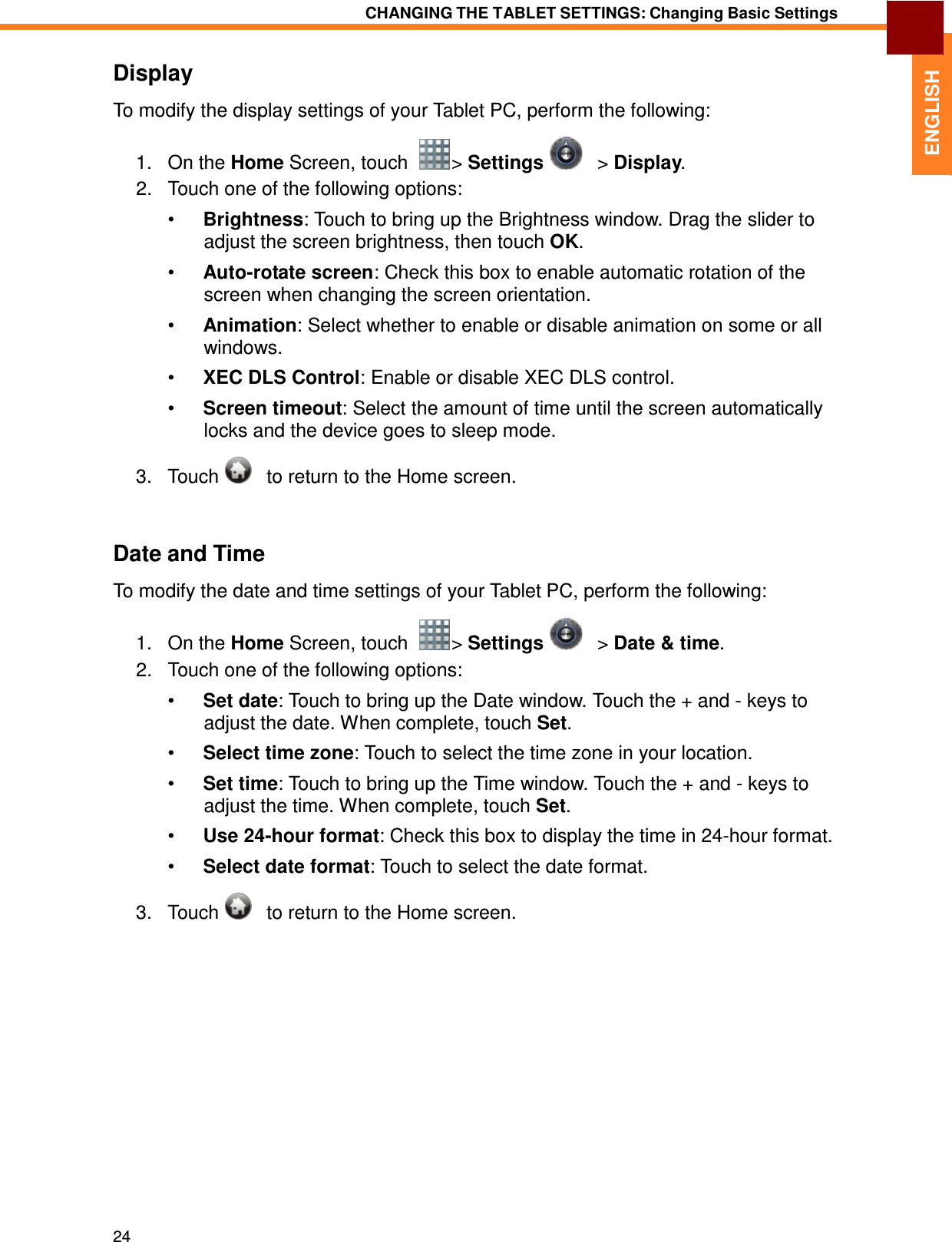 24 CHANGING THE TABLET SETTINGS: Changing Basic Settings   ENGLISH   Display  To modify the display settings of your Tablet PC, perform the following:  1.   On the Home Screen, touch    &gt; Settings      &gt; Display. 2.   Touch one of the following options:  •  Brightness: Touch to bring up the Brightness window. Drag the slider to adjust the screen brightness, then touch OK.  •  Auto-rotate screen: Check this box to enable automatic rotation of the screen when changing the screen orientation.  •  Animation: Select whether to enable or disable animation on some or all windows.  •  XEC DLS Control: Enable or disable XEC DLS control.  •  Screen timeout: Select the amount of time until the screen automatically locks and the device goes to sleep mode.  3.   Touch      to return to the Home screen.    Date and Time  To modify the date and time settings of your Tablet PC, perform the following:  1.   On the Home Screen, touch    &gt; Settings      &gt; Date &amp; time. 2.   Touch one of the following options:  •  Set date: Touch to bring up the Date window. Touch the + and - keys to adjust the date. When complete, touch Set.  •  Select time zone: Touch to select the time zone in your location.  •  Set time: Touch to bring up the Time window. Touch the + and - keys to adjust the time. When complete, touch Set.  •  Use 24-hour format: Check this box to display the time in 24-hour format.  •  Select date format: Touch to select the date format.  3.   Touch      to return to the Home screen. 