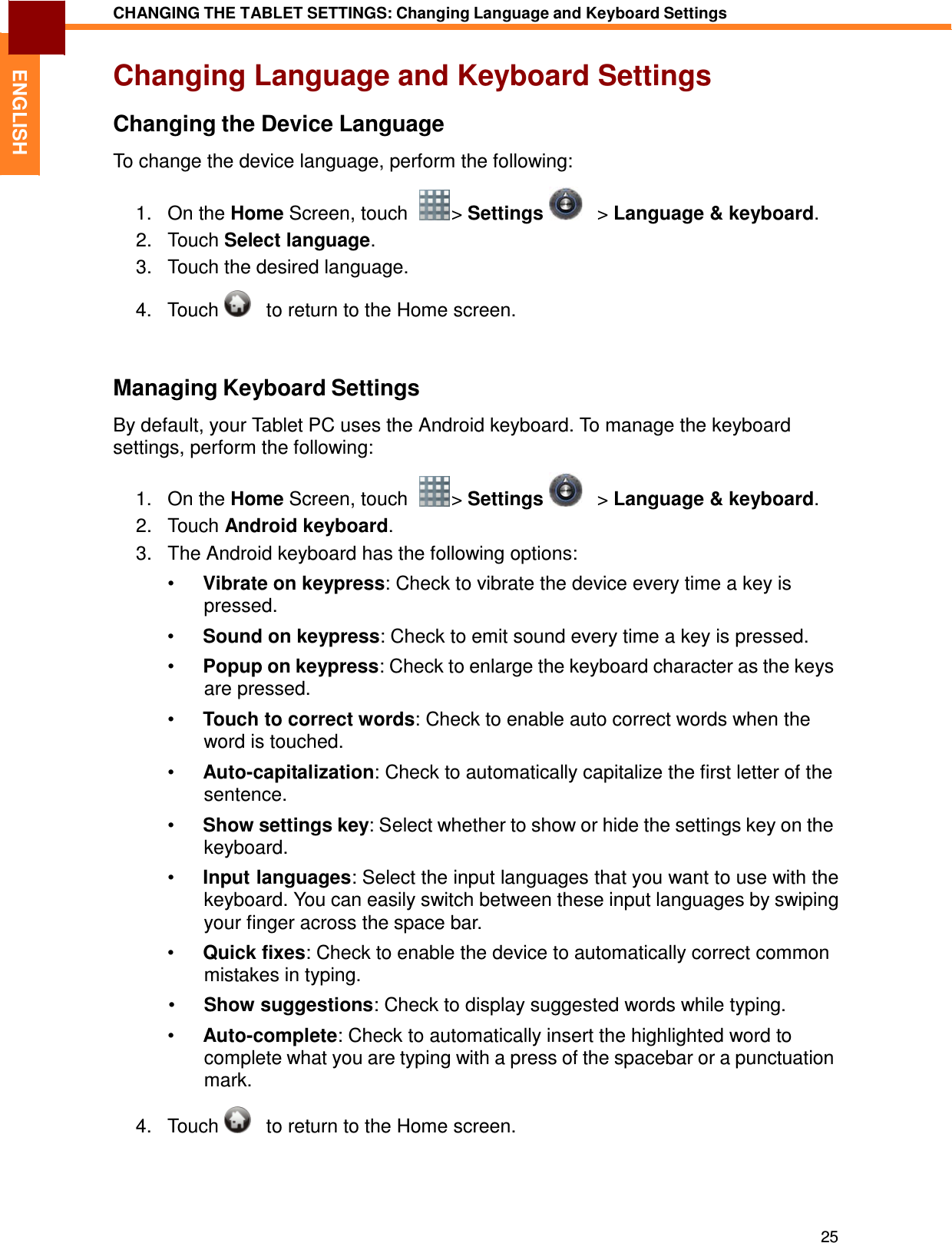 25 CHANGING THE TABLET SETTINGS: Changing Language and Keyboard Settings   ENGLISH Changing Language and Keyboard Settings  Changing the Device Language  To change the device language, perform the following:  1.   On the Home Screen, touch    &gt; Settings      &gt; Language &amp; keyboard. 2.   Touch Select language. 3.   Touch the desired language.  4.   Touch      to return to the Home screen.    Managing Keyboard Settings  By default, your Tablet PC uses the Android keyboard. To manage the keyboard settings, perform the following:  1.   On the Home Screen, touch    &gt; Settings      &gt; Language &amp; keyboard. 2.   Touch Android keyboard. 3.   The Android keyboard has the following options:  •  Vibrate on keypress: Check to vibrate the device every time a key is pressed. •  Sound on keypress: Check to emit sound every time a key is pressed.  •  Popup on keypress: Check to enlarge the keyboard character as the keys are pressed.  •  Touch to correct words: Check to enable auto correct words when the word is touched.  •  Auto-capitalization: Check to automatically capitalize the first letter of the sentence.  •  Show settings key: Select whether to show or hide the settings key on the keyboard.  •  Input languages: Select the input languages that you want to use with the keyboard. You can easily switch between these input languages by swiping your finger across the space bar. •  Quick fixes: Check to enable the device to automatically correct common mistakes in typing. •  Show suggestions: Check to display suggested words while typing.  •  Auto-complete: Check to automatically insert the highlighted word to complete what you are typing with a press of the spacebar or a punctuation mark.  4.   Touch      to return to the Home screen. 