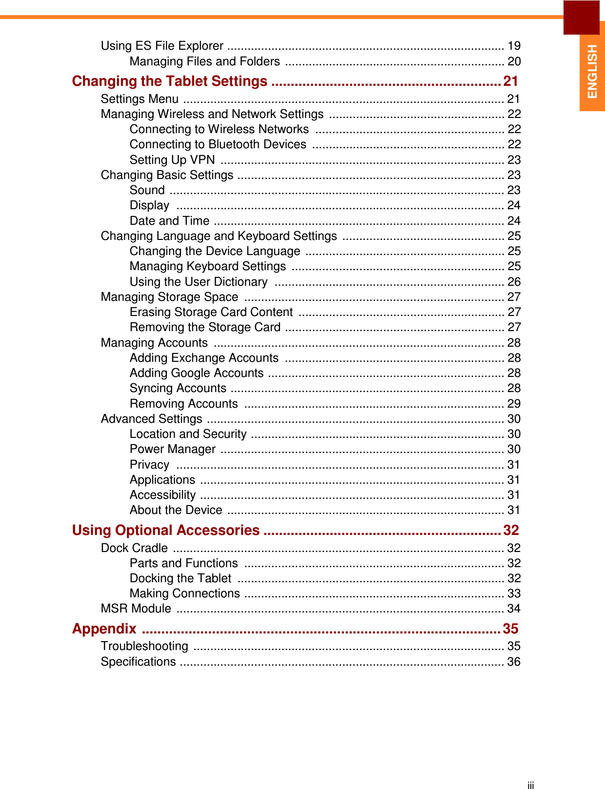  ENGLISH Using ES File Explorer .................................................................................. 19 Managing Files and Folders ................................................................. 20 Changing the Tablet Settings ........................................................... 21 Settings Menu ............................................................................................... 21 Managing Wireless and Network Settings  .................................................... 22 Connecting to Wireless Networks  ........................................................ 22 Connecting to Bluetooth Devices  ......................................................... 22 Setting Up VPN  .................................................................................... 23 Changing Basic Settings ............................................................................... 23 Sound ................................................................................................... 23 Display  ................................................................................................. 24 Date and Time ...................................................................................... 24 Changing Language and Keyboard Settings  ................................................ 25 Changing the Device Language ........................................................... 25 Managing Keyboard Settings  ............................................................... 25 Using the User Dictionary  .................................................................... 26 Managing Storage Space  ............................................................................. 27 Erasing Storage Card Content  ............................................................. 27 Removing the Storage Card ................................................................. 27 Managing Accounts  ...................................................................................... 28 Adding Exchange Accounts  ................................................................. 28 Adding Google Accounts ...................................................................... 28 Syncing Accounts ................................................................................. 28 Removing Accounts  ............................................................................. 29 Advanced Settings ........................................................................................ 30 Location and Security ........................................................................... 30 Power Manager .................................................................................... 30 Privacy  ................................................................................................. 31 Applications .......................................................................................... 31 Accessibility .......................................................................................... 31 About the Device .................................................................................. 31 Using Optional Accessories ............................................................. 32 Dock Cradle  .................................................................................................. 32 Parts and Functions  ............................................................................. 32 Docking the Tablet  ............................................................................... 32 Making Connections ............................................................................. 33 MSR Module  ................................................................................................. 34 Appendix ............................................................................................ 35 Troubleshooting  ............................................................................................ 35 Specifications ................................................................................................ 36            iii 