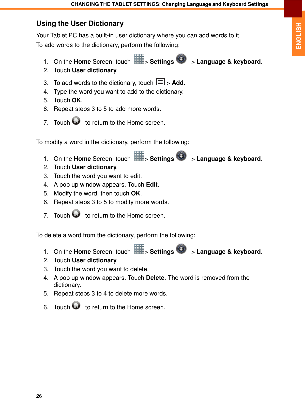 26 CHANGING THE TABLET SETTINGS: Changing Language and Keyboard Settings   ENGLISH Using the User Dictionary  Your Tablet PC has a built-in user dictionary where you can add words to it. To add words to the dictionary, perform the following: 1.   On the Home Screen, touch    &gt; Settings      &gt; Language &amp; keyboard. 2.   Touch User dictionary.  3.   To add words to the dictionary, touch  &gt; Add. 4.   Type the word you want to add to the dictionary. 5.   Touch OK. 6.   Repeat steps 3 to 5 to add more words.  7.   Touch      to return to the Home screen.   To modify a word in the dictionary, perform the following:  1.   On the Home Screen, touch    &gt; Settings      &gt; Language &amp; keyboard. 2.   Touch User dictionary. 3.   Touch the word you want to edit. 4.   A pop up window appears. Touch Edit. 5.   Modify the word, then touch OK. 6.   Repeat steps 3 to 5 to modify more words.  7.   Touch      to return to the Home screen.   To delete a word from the dictionary, perform the following:  1.   On the Home Screen, touch    &gt; Settings      &gt; Language &amp; keyboard. 2.   Touch User dictionary. 3.   Touch the word you want to delete. 4.   A pop up window appears. Touch Delete. The word is removed from the dictionary. 5.   Repeat steps 3 to 4 to delete more words.  6.   Touch      to return to the Home screen. 