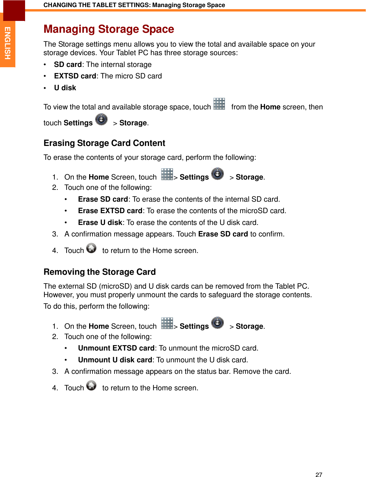 27 CHANGING THE TABLET SETTINGS: Managing Storage Space   ENGLISH Managing Storage Space  The Storage settings menu allows you to view the total and available space on your storage devices. Your Tablet PC has three storage sources:  •  SD card: The internal storage  •  EXTSD card: The micro SD card  •  U disk  To view the total and available storage space, touch      from the Home screen, then touch Settings     &gt; Storage.  Erasing Storage Card Content  To erase the contents of your storage card, perform the following:  1.   On the Home Screen, touch    &gt; Settings      &gt; Storage. 2.   Touch one of the following:  •  Erase SD card: To erase the contents of the internal SD card.  •  Erase EXTSD card: To erase the contents of the microSD card.  •  Erase U disk: To erase the contents of the U disk card.  3.   A confirmation message appears. Touch Erase SD card to confirm.  4.   Touch      to return to the Home screen.   Removing the Storage Card  The external SD (microSD) and U disk cards can be removed from the Tablet PC. However, you must properly unmount the cards to safeguard the storage contents.  To do this, perform the following:  1.   On the Home Screen, touch    &gt; Settings      &gt; Storage. 2.   Touch one of the following:  •  Unmount EXTSD card: To unmount the microSD card.  •  Unmount U disk card: To unmount the U disk card.  3.   A confirmation message appears on the status bar. Remove the card.  4.   Touch      to return to the Home screen. 