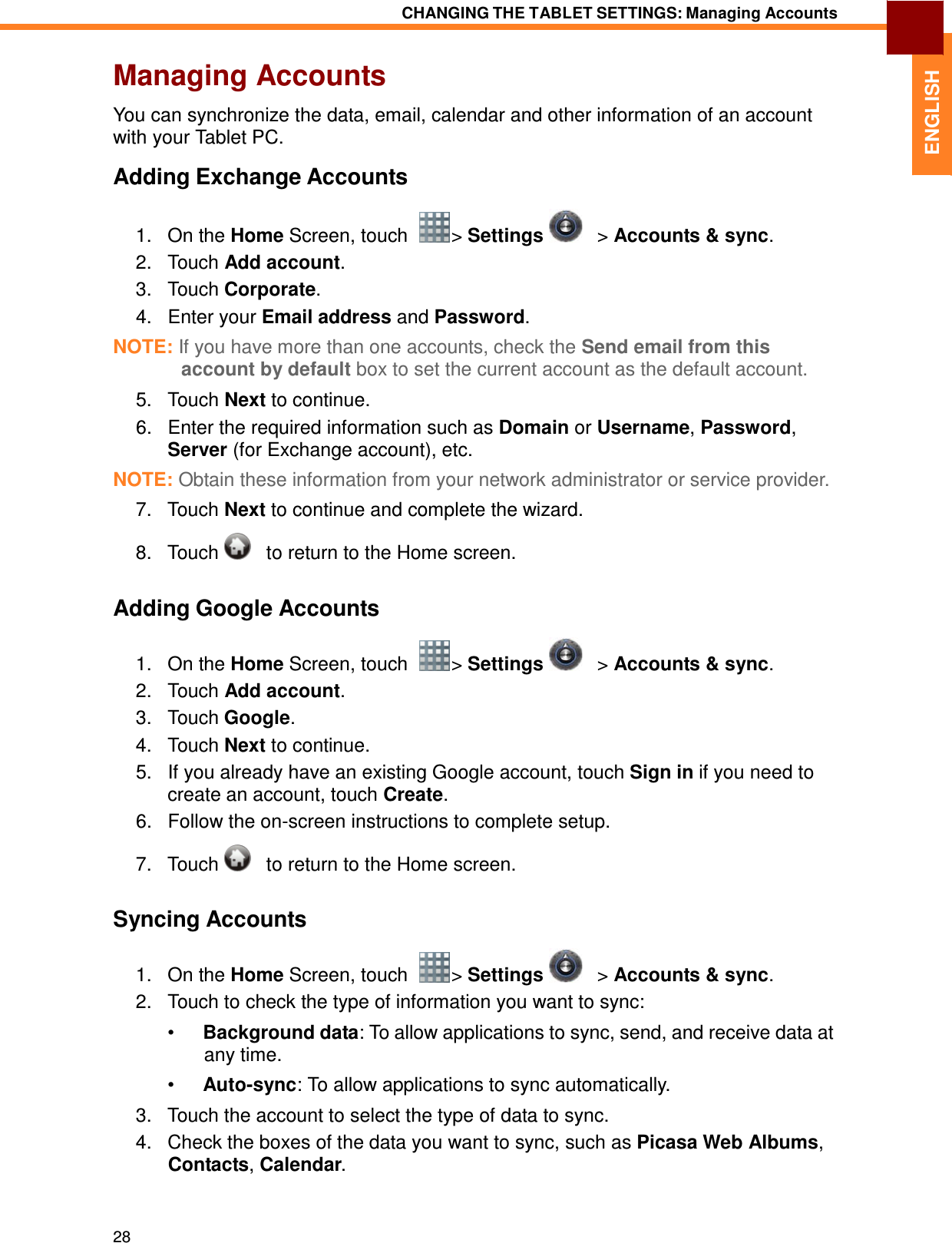 28 CHANGING THE TABLET SETTINGS: Managing Accounts   ENGLISH Managing Accounts  You can synchronize the data, email, calendar and other information of an account with your Tablet PC.  Adding Exchange Accounts  1.   On the Home Screen, touch    &gt; Settings      &gt; Accounts &amp; sync. 2.   Touch Add account. 3.   Touch Corporate. 4.   Enter your Email address and Password.  NOTE: If you have more than one accounts, check the Send email from this account by default box to set the current account as the default account. 5.   Touch Next to continue. 6.   Enter the required information such as Domain or Username, Password, Server (for Exchange account), etc.  NOTE: Obtain these information from your network administrator or service provider.  7.   Touch Next to continue and complete the wizard.  8.   Touch      to return to the Home screen.   Adding Google Accounts  1.   On the Home Screen, touch    &gt; Settings      &gt; Accounts &amp; sync. 2.   Touch Add account. 3.   Touch Google. 4.   Touch Next to continue. 5.   If you already have an existing Google account, touch Sign in if you need to create an account, touch Create. 6.   Follow the on-screen instructions to complete setup.  7.   Touch      to return to the Home screen.   Syncing Accounts  1.   On the Home Screen, touch    &gt; Settings      &gt; Accounts &amp; sync. 2.   Touch to check the type of information you want to sync:  •  Background data: To allow applications to sync, send, and receive data at any time.  •  Auto-sync: To allow applications to sync automatically.  3.   Touch the account to select the type of data to sync. 4.   Check the boxes of the data you want to sync, such as Picasa Web Albums, Contacts, Calendar. 