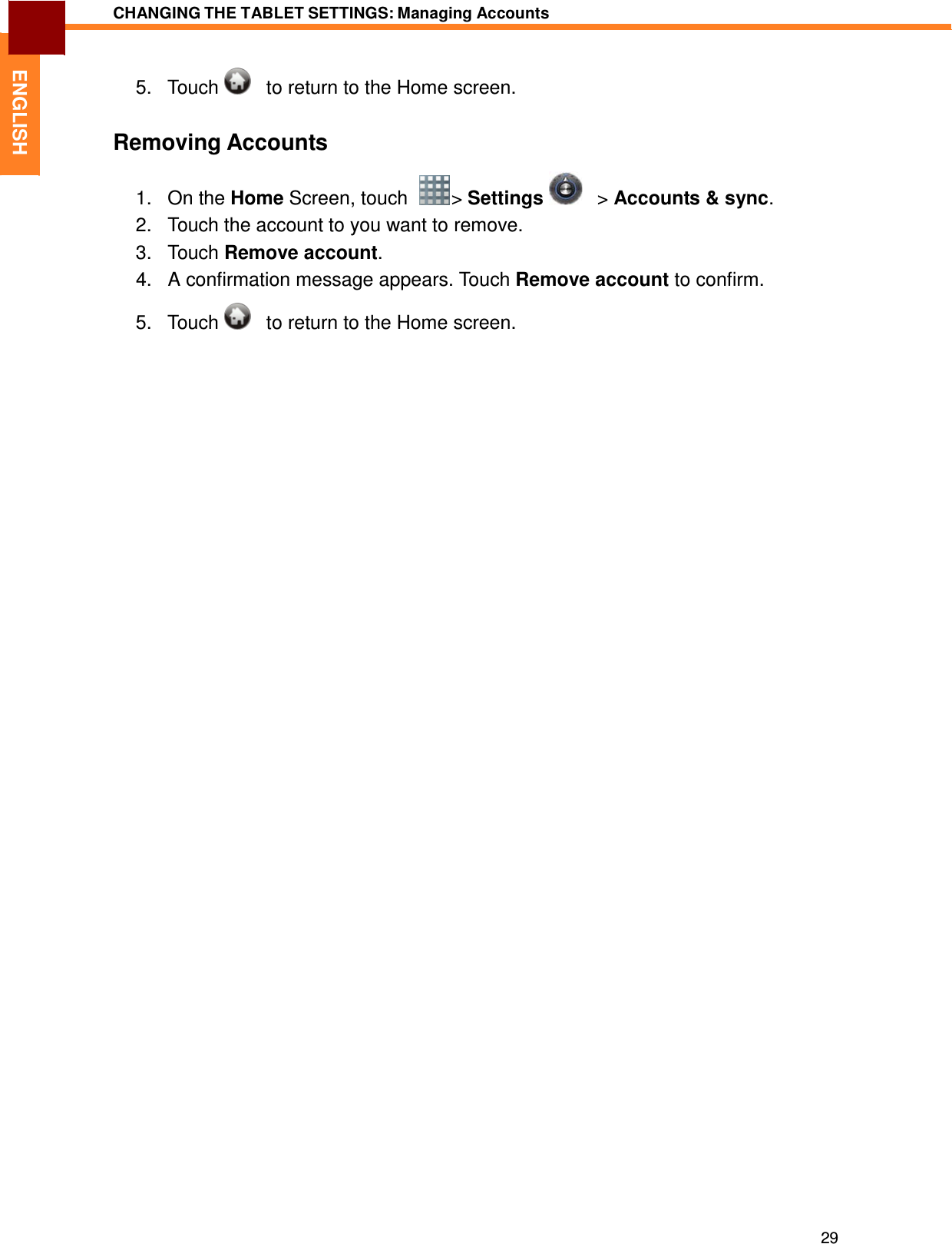 29 CHANGING THE TABLET SETTINGS: Managing Accounts   ENGLISH 5.   Touch      to return to the Home screen.   Removing Accounts  1.   On the Home Screen, touch    &gt; Settings      &gt; Accounts &amp; sync. 2.   Touch the account to you want to remove. 3.   Touch Remove account. 4.   A confirmation message appears. Touch Remove account to confirm.  5.   Touch      to return to the Home screen. 