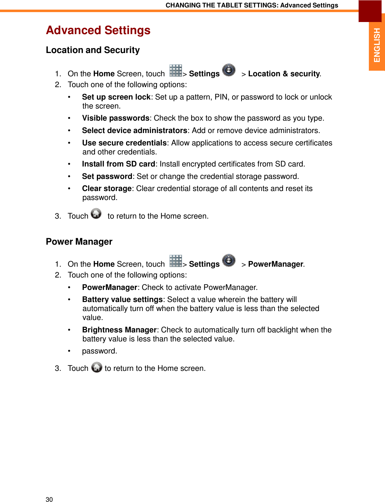 30 CHANGING THE TABLET SETTINGS: Advanced Settings   ENGLISH Advanced Settings  Location and Security  1.   On the Home Screen, touch    &gt; Settings      &gt; Location &amp; security. 2.   Touch one of the following options:  •  Set up screen lock: Set up a pattern, PIN, or password to lock or unlock the screen.  •  Visible passwords: Check the box to show the password as you type.  •  Select device administrators: Add or remove device administrators.  •  Use secure credentials: Allow applications to access secure certificates and other credentials.  •  Install from SD card: Install encrypted certificates from SD card.  •  Set password: Set or change the credential storage password.  •  Clear storage: Clear credential storage of all contents and reset its password.  3.   Touch      to return to the Home screen.   Power Manager  1.   On the Home Screen, touch    &gt; Settings      &gt; PowerManager. 2.   Touch one of the following options:  •  PowerManager: Check to activate PowerManager.  •  Battery value settings: Select a value wherein the battery will automatically turn off when the battery value is less than the selected value.  •  Brightness Manager: Check to automatically turn off backlight when the battery value is less than the selected value.  •  password.  3.   Touch  to return to the Home screen. 