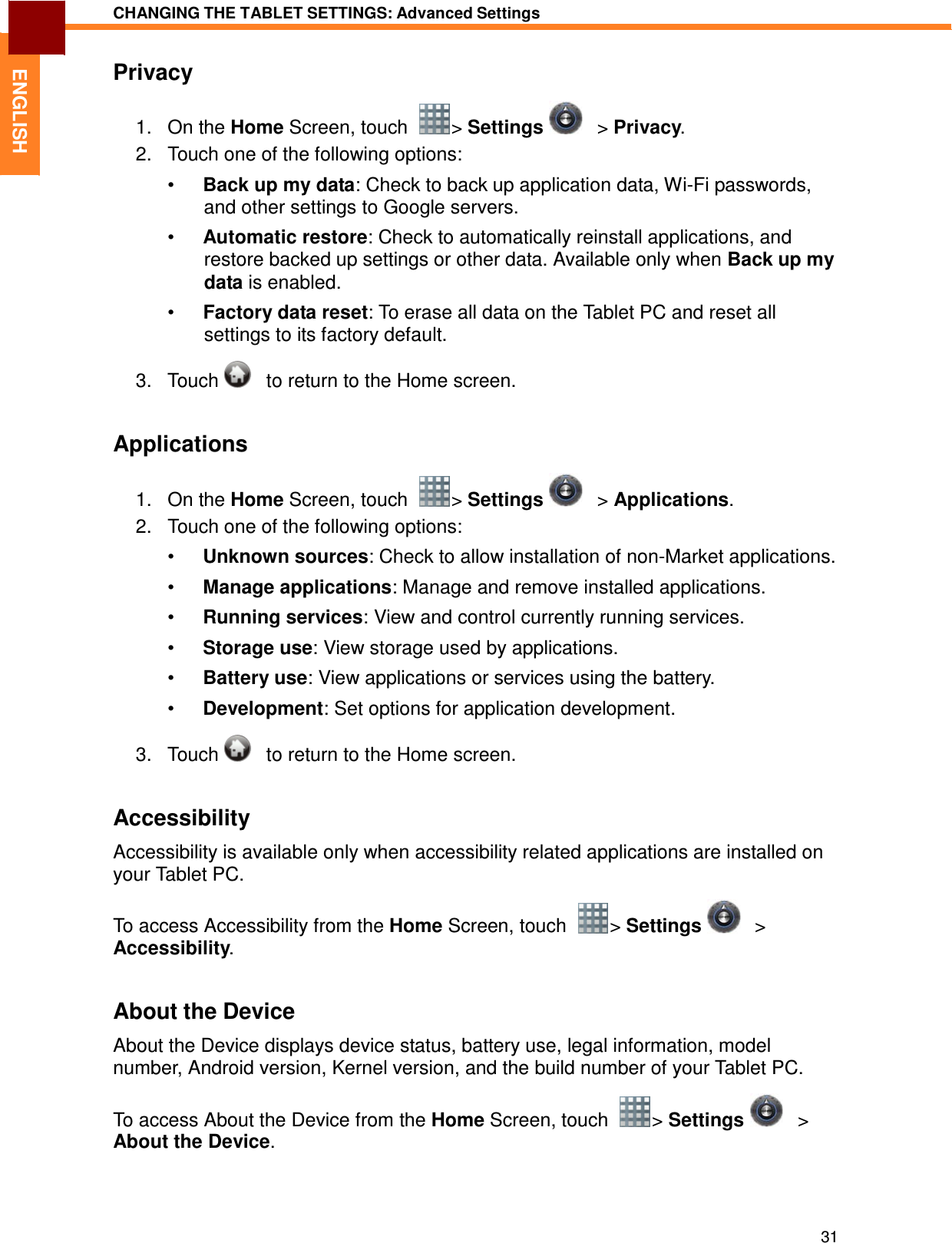31 CHANGING THE TABLET SETTINGS: Advanced Settings   ENGLISH Privacy  1.   On the Home Screen, touch    &gt; Settings      &gt; Privacy. 2.   Touch one of the following options:  •  Back up my data: Check to back up application data, Wi-Fi passwords, and other settings to Google servers.  •  Automatic restore: Check to automatically reinstall applications, and restore backed up settings or other data. Available only when Back up my data is enabled. •  Factory data reset: To erase all data on the Tablet PC and reset all settings to its factory default.  3.   Touch      to return to the Home screen.   Applications  1.   On the Home Screen, touch    &gt; Settings      &gt; Applications. 2.   Touch one of the following options:  •  Unknown sources: Check to allow installation of non-Market applications.  •  Manage applications: Manage and remove installed applications.  •  Running services: View and control currently running services.  •  Storage use: View storage used by applications.  •  Battery use: View applications or services using the battery.  •  Development: Set options for application development.  3.   Touch      to return to the Home screen.   Accessibility  Accessibility is available only when accessibility related applications are installed on your Tablet PC.  To access Accessibility from the Home Screen, touch    &gt; Settings     &gt; Accessibility.   About the Device  About the Device displays device status, battery use, legal information, model number, Android version, Kernel version, and the build number of your Tablet PC.  To access About the Device from the Home Screen, touch    &gt; Settings      &gt; About the Device. 