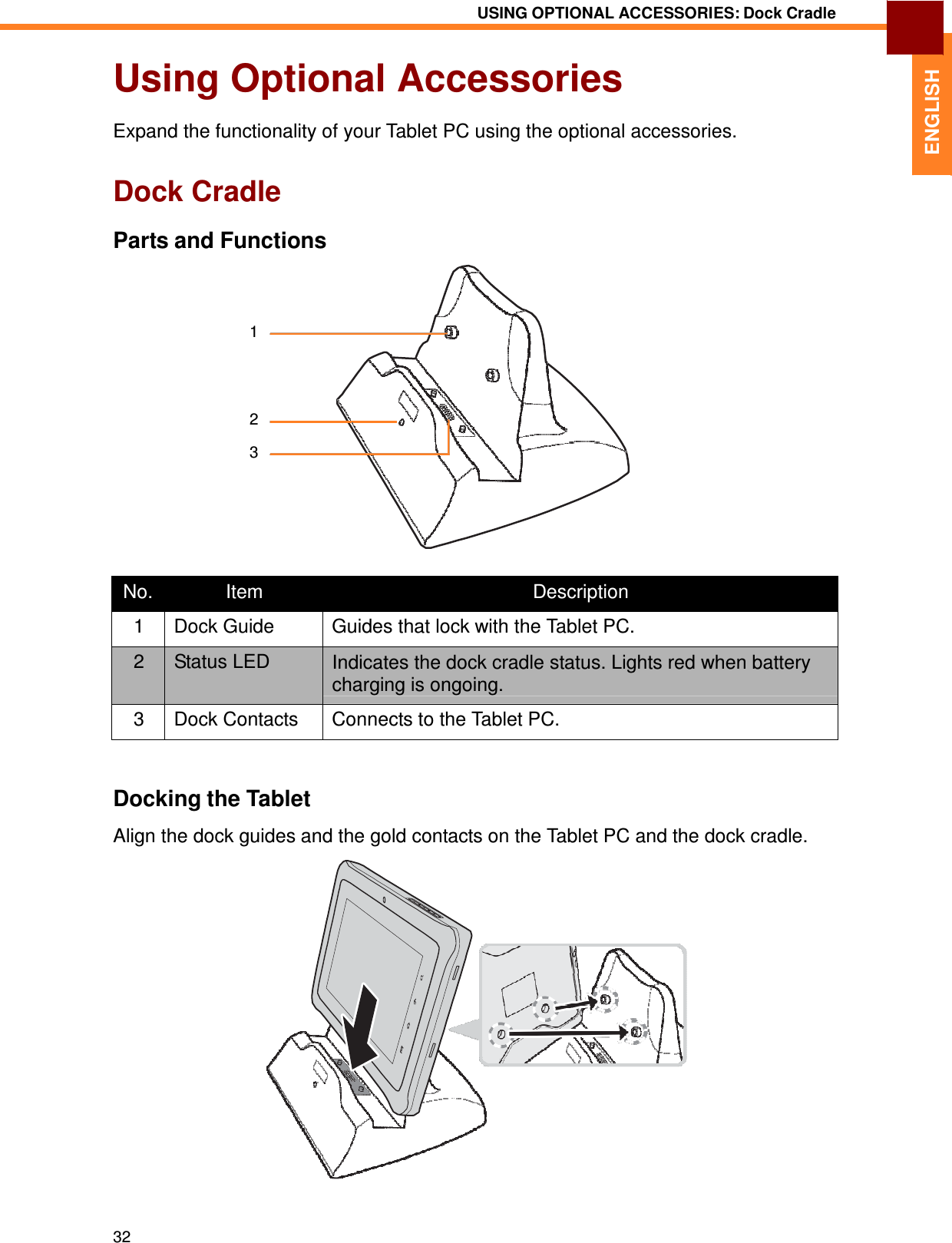 32 USING OPTIONAL ACCESSORIES: Dock Cradle   ENGLISH Using Optional Accessories  Expand the functionality of your Tablet PC using the optional accessories.   Dock Cradle  Parts and Functions     1     2  3        No. Item  Description 1  Dock Guide  Guides that lock with the Tablet PC. 2  Status LED  Indicates the dock cradle status. Lights red when battery charging is ongoing. 3  Dock Contacts  Connects to the Tablet PC.    Docking the Tablet  Align the dock guides and the gold contacts on the Tablet PC and the dock cradle. 