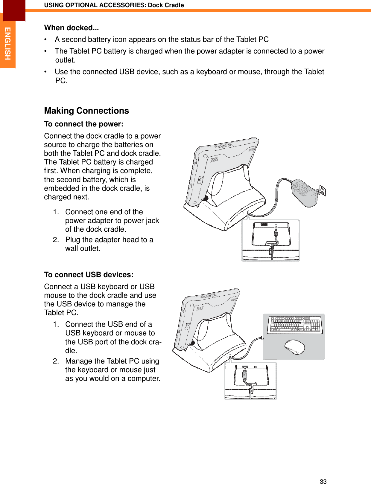 33 USING OPTIONAL ACCESSORIES: Dock Cradle   ENGLISH When docked...  •  A second battery icon appears on the status bar of the Tablet PC  •  The Tablet PC battery is charged when the power adapter is connected to a power outlet. •  Use the connected USB device, such as a keyboard or mouse, through the Tablet PC.    Making Connections  To connect the power:  Connect the dock cradle to a power source to charge the batteries on both the Tablet PC and dock cradle. The Tablet PC battery is charged first. When charging is complete, the second battery, which is embedded in the dock cradle, is charged next.  1.   Connect one end of the power adapter to power jack of the dock cradle. 2.   Plug the adapter head to a wall outlet.    To connect USB devices:  Connect a USB keyboard or USB mouse to the dock cradle and use the USB device to manage the Tablet PC. 1.   Connect the USB end of a USB keyboard or mouse to the USB port of the dock cra- dle. 2.   Manage the Tablet PC using the keyboard or mouse just as you would on a computer. 