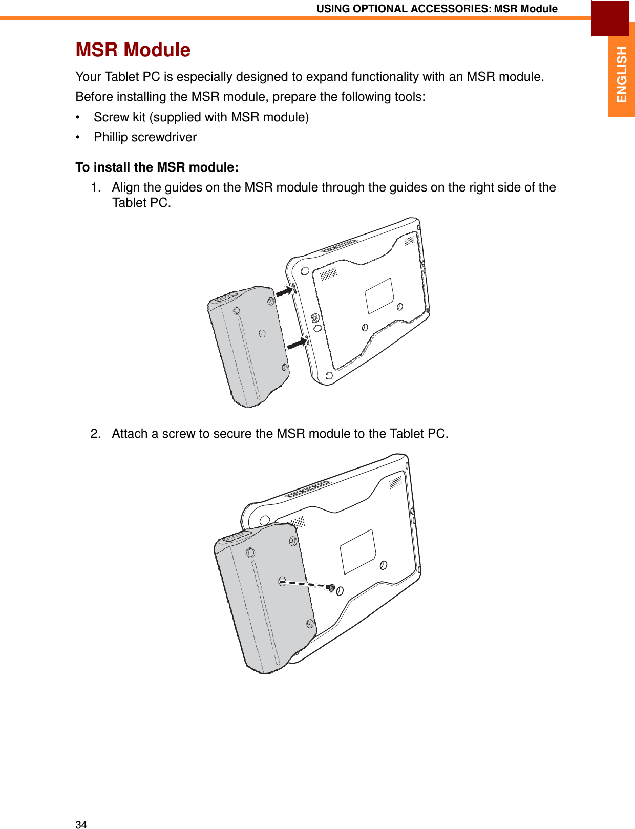 34 USING OPTIONAL ACCESSORIES: MSR Module   ENGLISH MSR Module  Your Tablet PC is especially designed to expand functionality with an MSR module. Before installing the MSR module, prepare the following tools: •  Screw kit (supplied with MSR module)  •  Phillip screwdriver  To install the MSR module:  1.   Align the guides on the MSR module through the guides on the right side of the Tablet PC.                     2.   Attach a screw to secure the MSR module to the Tablet PC. 