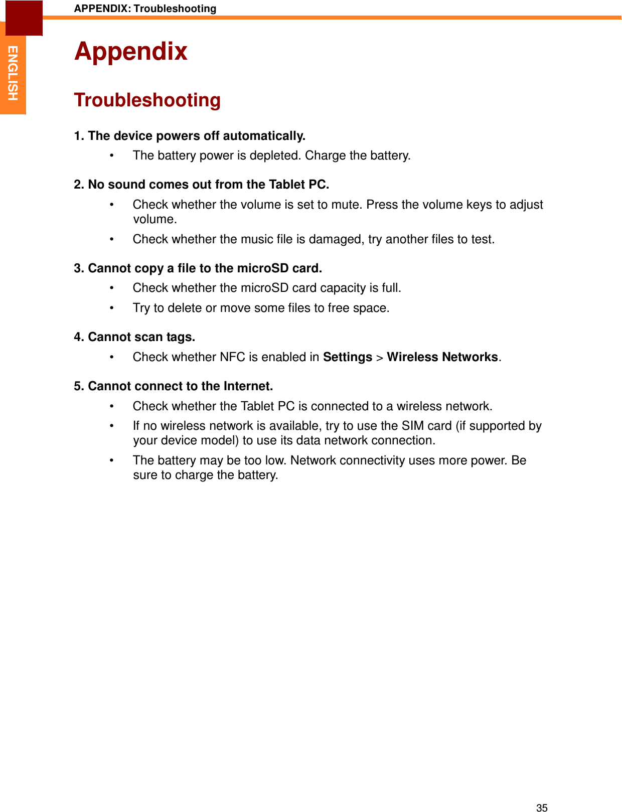 35 APPENDIX: Troubleshooting   ENGLISH Appendix   Troubleshooting   1. The device powers off automatically.  •  The battery power is depleted. Charge the battery.  2. No sound comes out from the Tablet PC.  •  Check whether the volume is set to mute. Press the volume keys to adjust volume.  •  Check whether the music file is damaged, try another files to test.  3. Cannot copy a file to the microSD card.  •  Check whether the microSD card capacity is full.  •  Try to delete or move some files to free space.  4. Cannot scan tags.  •  Check whether NFC is enabled in Settings &gt; Wireless Networks.  5. Cannot connect to the Internet.  •  Check whether the Tablet PC is connected to a wireless network.  •  If no wireless network is available, try to use the SIM card (if supported by your device model) to use its data network connection. •  The battery may be too low. Network connectivity uses more power. Be sure to charge the battery. 