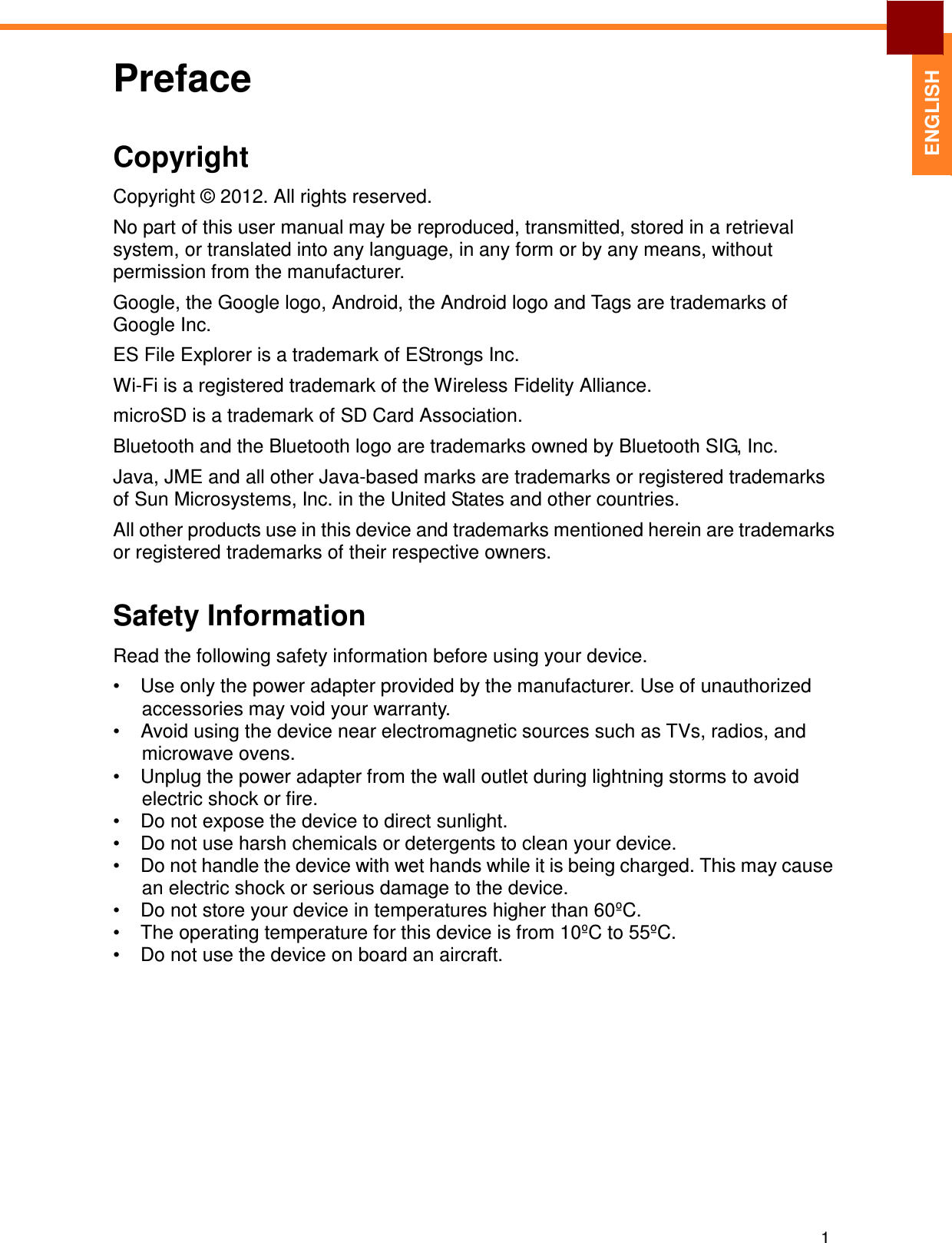 Preface 1   ENGLISH Copyright  Copyright © 2012. All rights reserved.  No part of this user manual may be reproduced, transmitted, stored in a retrieval system, or translated into any language, in any form or by any means, without permission from the manufacturer.  Google, the Google logo, Android, the Android logo and Tags are trademarks of Google Inc.  ES File Explorer is a trademark of EStrongs Inc.  Wi-Fi is a registered trademark of the Wireless Fidelity Alliance. microSD is a trademark of SD Card Association. Bluetooth and the Bluetooth logo are trademarks owned by Bluetooth SIG, Inc.  Java, JME and all other Java-based marks are trademarks or registered trademarks of Sun Microsystems, Inc. in the United States and other countries.  All other products use in this device and trademarks mentioned herein are trademarks or registered trademarks of their respective owners.   Safety Information  Read the following safety information before using your device.  •  Use only the power adapter provided by the manufacturer. Use of unauthorized accessories may void your warranty. •  Avoid using the device near electromagnetic sources such as TVs, radios, and microwave ovens. •  Unplug the power adapter from the wall outlet during lightning storms to avoid electric shock or fire. •  Do not expose the device to direct sunlight. •  Do not use harsh chemicals or detergents to clean your device. •  Do not handle the device with wet hands while it is being charged. This may cause an electric shock or serious damage to the device. •  Do not store your device in temperatures higher than 60ºC. •  The operating temperature for this device is from 10ºC to 55ºC. •  Do not use the device on board an aircraft. 