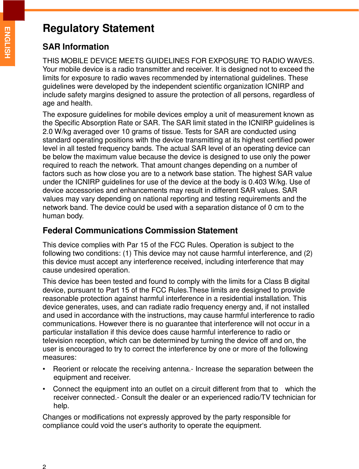 2   ENGLISH Regulatory Statement  SAR Information  THIS MOBILE DEVICE MEETS GUIDELINES FOR EXPOSURE TO RADIO WAVES. Your mobile device is a radio transmitter and receiver. It is designed not to exceed the limits for exposure to radio waves recommended by international guidelines. These guidelines were developed by the independent scientific organization ICNIRP and include safety margins designed to assure the protection of all persons, regardless of age and health.  The exposure guidelines for mobile devices employ a unit of measurement known as the Specific Absorption Rate or SAR. The SAR limit stated in the ICNIRP guidelines is 2.0 W/kg averaged over 10 grams of tissue. Tests for SAR are conducted using standard operating positions with the device transmitting at its highest certified power level in all tested frequency bands. The actual SAR level of an operating device can be below the maximum value because the device is designed to use only the power required to reach the network. That amount changes depending on a number of factors such as how close you are to a network base station. The highest SAR value under the ICNIRP guidelines for use of the device at the body is 0.403 W/kg. Use of device accessories and enhancements may result in different SAR values. SAR values may vary depending on national reporting and testing requirements and the network band. The device could be used with a separation distance of 0 cm to the human body.  Federal Communications Commission Statement  This device complies with Par 15 of the FCC Rules. Operation is subject to the following two conditions: (1) This device may not cause harmful interference, and (2) this device must accept any interference received, including interference that may cause undesired operation.  This device has been tested and found to comply with the limits for a Class B digital device, pursuant to Part 15 of the FCC Rules.These limits are designed to provide reasonable protection against harmful interference in a residential installation. This device generates, uses, and can radiate radio frequency energy and, if not installed and used in accordance with the instructions, may cause harmful interference to radio communications. However there is no guarantee that interference will not occur in a particular installation if this device does cause harmful interference to radio or television reception, which can be determined by turning the device off and on, the user is encouraged to try to correct the interference by one or more of the following measures: •  Reorient or relocate the receiving antenna.- Increase the separation between the equipment and receiver. •  Connect the equipment into an outlet on a circuit different from that to   which the receiver connected.- Consult the dealer or an experienced radio/TV technician for help.  Changes or modifications not expressly approved by the party responsible for compliance could void the user‘s authority to operate the equipment. 