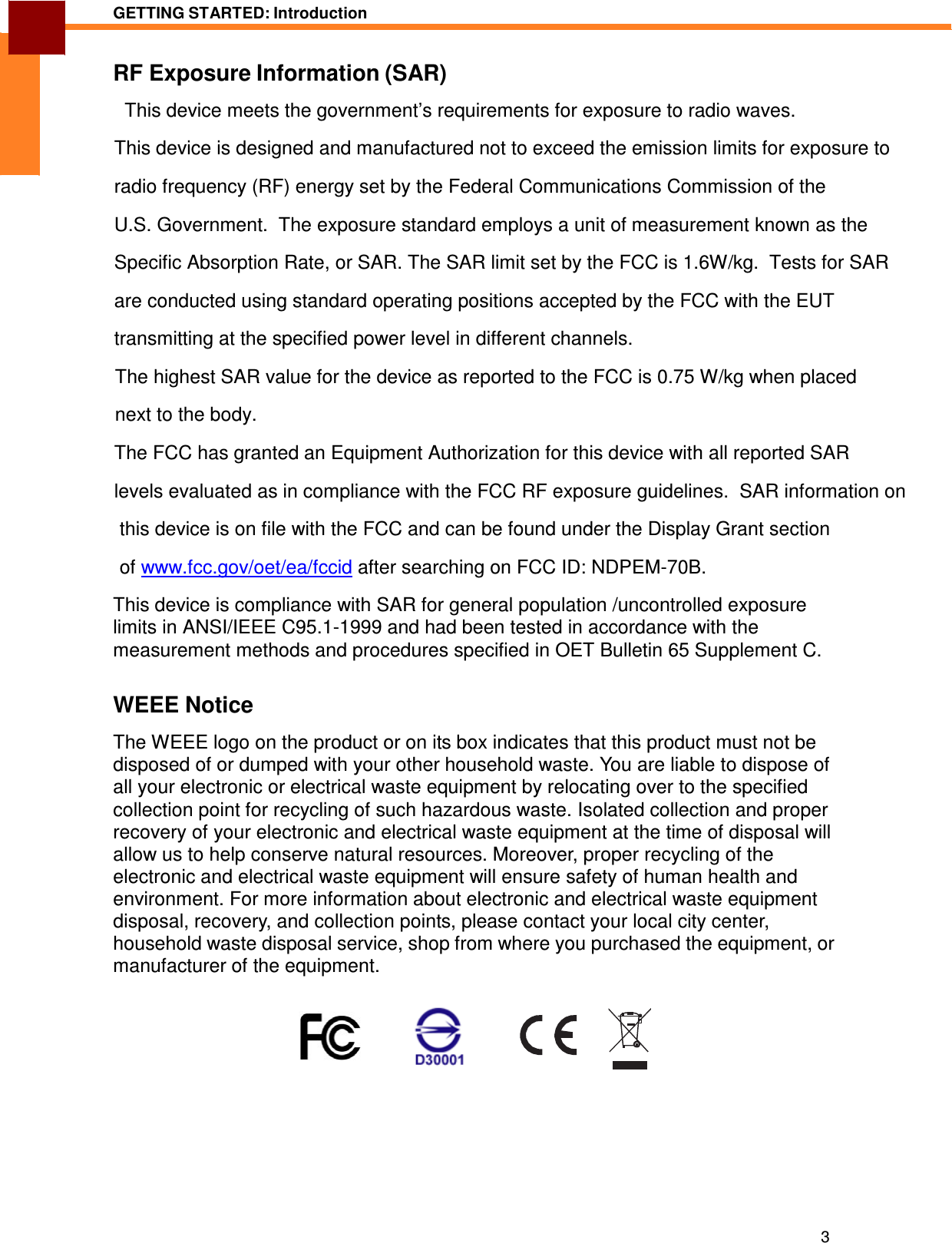 3 GETTING STARTED: Introduction   ENGLISH RF Exposure Information (SAR)  This device meets the government’s requirements for exposure to radio waves. This device is designed and manufactured not to exceed the emission limits for exposure to  radio frequency (RF) energy set by the Federal Communications Commission of the  U.S. Government.  The exposure standard employs a unit of measurement known as the  Specific Absorption Rate, or SAR. The SAR limit set by the FCC is 1.6W/kg.  Tests for SAR  are conducted using standard operating positions accepted by the FCC with the EUT  transmitting at the specified power level in different channels.  The highest SAR value for the device as reported to the FCC is 0.75 W/kg when placed  next to the body.   The FCC has granted an Equipment Authorization for this device with all reported SAR  levels evaluated as in compliance with the FCC RF exposure guidelines.  SAR information on  this device is on file with the FCC and can be found under the Display Grant section  of www.fcc.gov/oet/ea/fccid after searching on FCC ID: NDPEM-70B. This device is compliance with SAR for general population /uncontrolled exposure limits in ANSI/IEEE C95.1-1999 and had been tested in accordance with the measurement methods and procedures specified in OET Bulletin 65 Supplement C.   WEEE Notice  The WEEE logo on the product or on its box indicates that this product must not be disposed of or dumped with your other household waste. You are liable to dispose of all your electronic or electrical waste equipment by relocating over to the specified collection point for recycling of such hazardous waste. Isolated collection and proper recovery of your electronic and electrical waste equipment at the time of disposal will allow us to help conserve natural resources. Moreover, proper recycling of the electronic and electrical waste equipment will ensure safety of human health and environment. For more information about electronic and electrical waste equipment disposal, recovery, and collection points, please contact your local city center, household waste disposal service, shop from where you purchased the equipment, or manufacturer of the equipment.           