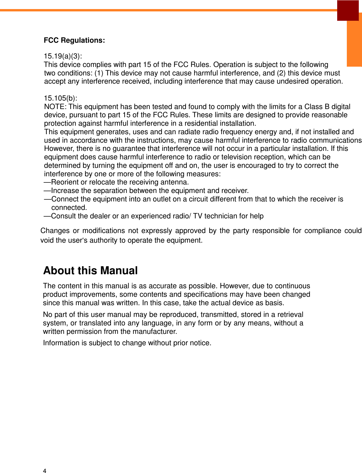 4    FCC Regulations: 15.19(a)(3): This device complies with part 15 of the FCC Rules. Operation is subject to the following two conditions: (1) This device may not cause harmful interference, and (2) this device must accept any interference received, including interference that may cause undesired operation.  15.105(b): NOTE: This equipment has been tested and found to comply with the limits for a Class B digital device, pursuant to part 15 of the FCC Rules. These limits are designed to provide reasonable protection against harmful interference in a residential installation. This equipment generates, uses and can radiate radio frequency energy and, if not installed and used in accordance with the instructions, may cause harmful interference to radio communications. However, there is no guarantee that interference will not occur in a particular installation. If this equipment does cause harmful interference to radio or television reception, which can be determined by turning the equipment off and on, the user is encouraged to try to correct the interference by one or more of the following measures: —Reorient or relocate the receiving antenna. —Increase the separation between the equipment and receiver. —Connect the equipment into an outlet on a circuit different from that to which the receiver is connected. —Consult the dealer or an experienced radio/ TV technician for help Changes  or  modifications  not  expressly  approved  by  the  party  responsible  for  compliance  could void the user‘s authority to operate the equipment.  About this Manual  The content in this manual is as accurate as possible. However, due to continuous product improvements, some contents and specifications may have been changed since this manual was written. In this case, take the actual device as basis. No part of this user manual may be reproduced, transmitted, stored in a retrieval system, or translated into any language, in any form or by any means, without a written permission from the manufacturer.  Information is subject to change without prior notice. 