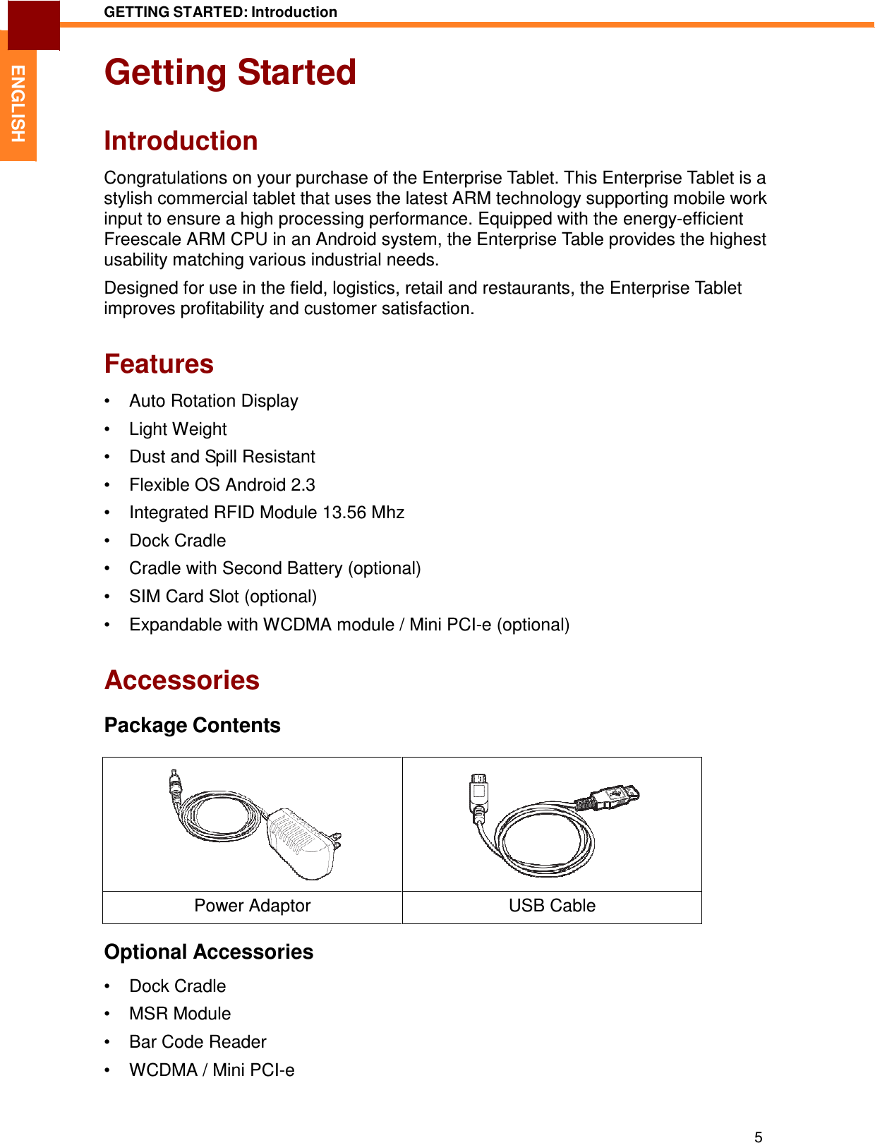 5 GETTING STARTED: Introduction   ENGLISH Getting Started   Introduction  Congratulations on your purchase of the Enterprise Tablet. This Enterprise Tablet is a stylish commercial tablet that uses the latest ARM technology supporting mobile work input to ensure a high processing performance. Equipped with the energy-efficient Freescale ARM CPU in an Android system, the Enterprise Table provides the highest usability matching various industrial needs.  Designed for use in the field, logistics, retail and restaurants, the Enterprise Tablet improves profitability and customer satisfaction.   Features  •  Auto Rotation Display  •  Light Weight  •  Dust and Spill Resistant  •  Flexible OS Android 2.3  •  Integrated RFID Module 13.56 Mhz  •  Dock Cradle  •  Cradle with Second Battery (optional)  •  SIM Card Slot (optional)  •  Expandable with WCDMA module / Mini PCI-e (optional)   Accessories  Package Contents        Power Adaptor  USB Cable  Optional Accessories  •  Dock Cradle  •  MSR Module  •  Bar Code Reader  •  WCDMA / Mini PCI-e 