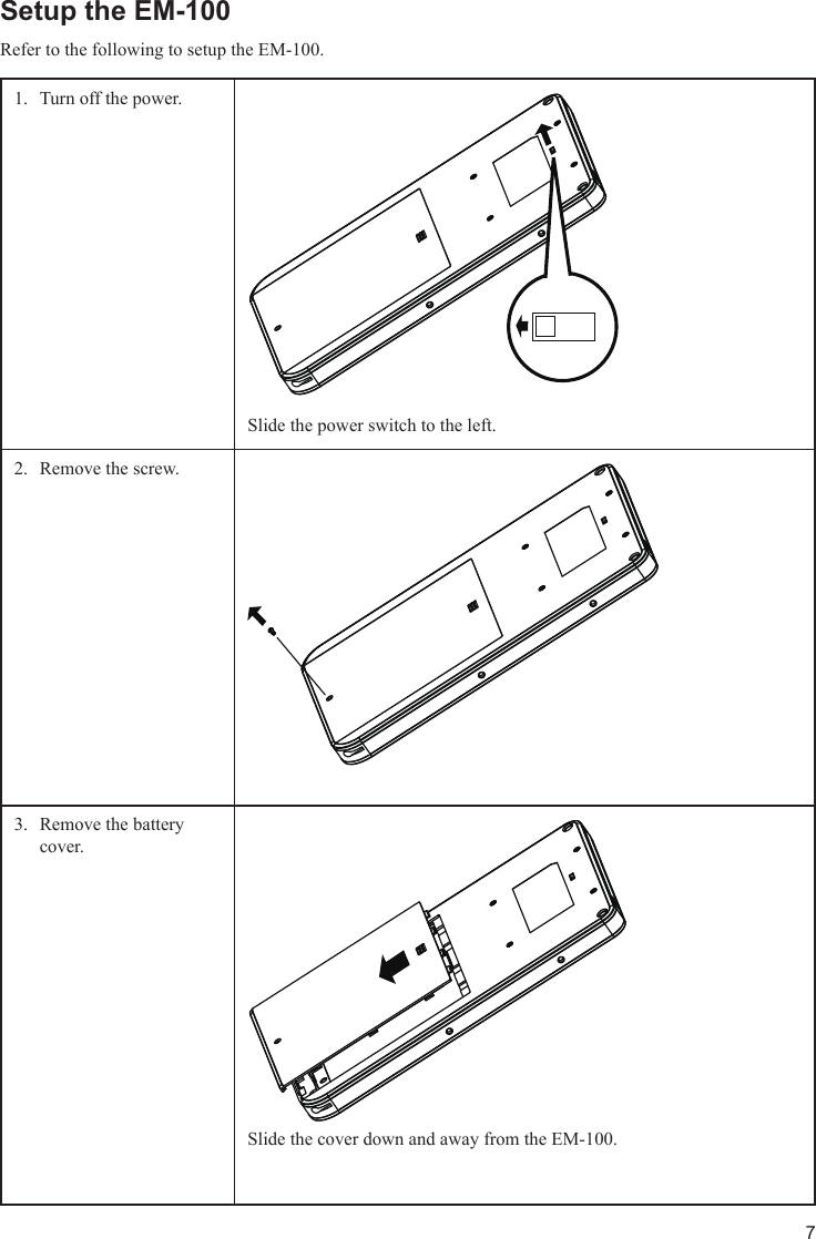 7Setup the EM-100Refer to the following to setup the EM-100. Turn off the power.1. Slide the power switch to the left.Remove the screw. 2. Remove the battery 3. cover. Slide the cover down and away from the EM-100.