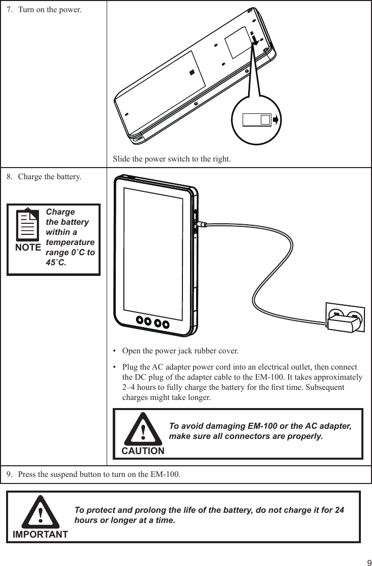 9Turn on the power.7. Slide the power switch to the right.Charge the battery.8. NOTECharge the battery within a temperature range 0˚C to 45˚C.Open the power jack rubber cover.• Plug the AC adapter power cord into an electrical outlet, then connect • the DC plug of the adapter cable to the EM-100. It takes approximately 2–4 hours to fully charge the battery for the rst time. Subsequent charges might take longer.CAUTIONTo avoid damaging EM-100 or the AC adapter, make sure all connectors are properly.Press the suspend button to turn on the EM-100.9. IMPORTANTTo protect and prolong the life of the battery, do not charge it for 24 hours or longer at a time.