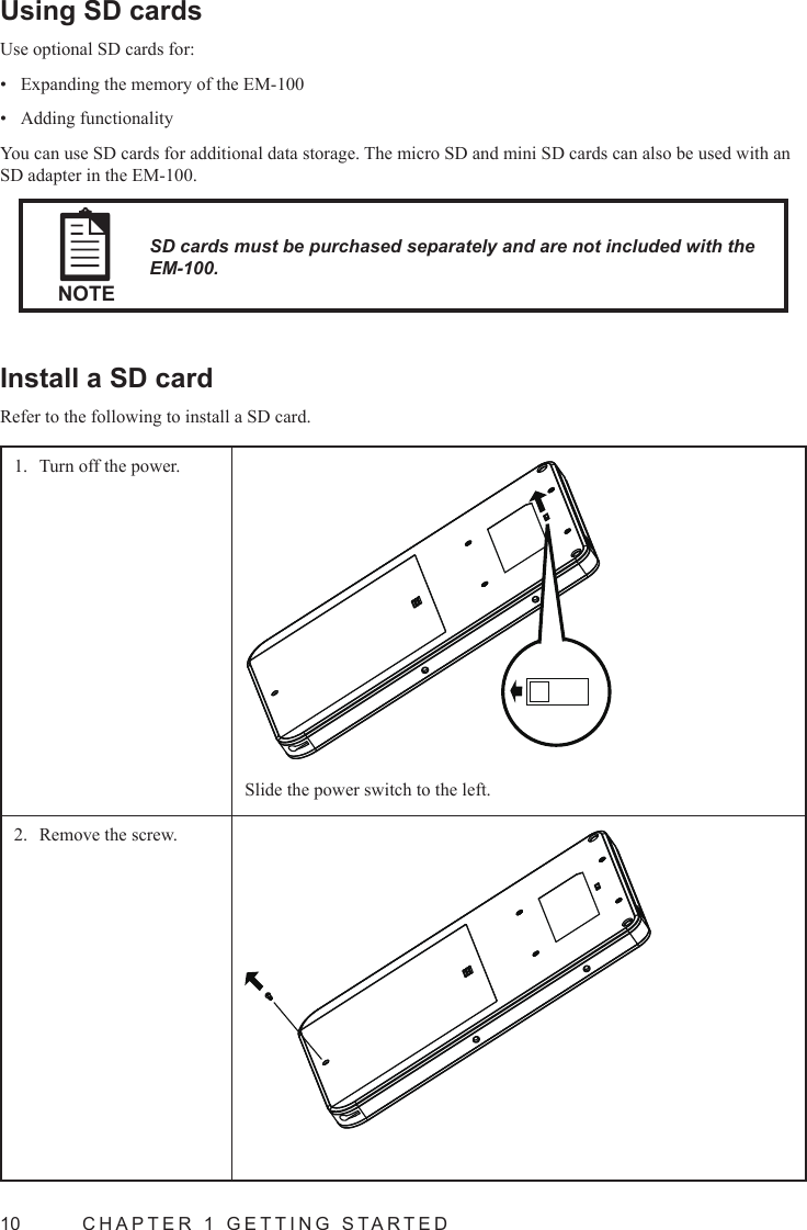 10  CHAPTER 1 GETTING STARTEDUsing SD cardsUse optional SD cards for:Expanding the memory of the EM-100• Adding functionality• You can use SD cards for additional data storage. The micro SD and mini SD cards can also be used with an SD adapter in the EM-100.NOTESD cards must be purchased separately and are not included with the EM-100.Install a SD cardRefer to the following to install a SD card.Turn off the power.1. Slide the power switch to the left.Remove the screw. 2. 