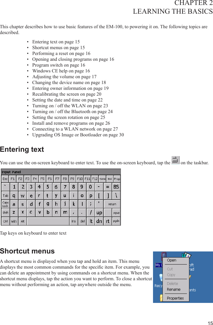 15CHAPTER 2LEARNING THE BASICS  This chapter describes how to use basic features of the EM-100, to powering it on. The following topics are described. Entering text on page 1•  5Shortcut menus on page 1•  5Performing a reset on page 1•  6Opening and closing programs on page 1•  6Program switch on page 1•  6Windows CE help on page 1•  6Adjusting the volume on page 1•  7Changing the device name on page 1•  8Entering owner information on page 1•  9Recalibrating the screen on page 2•  0Setting the date and time on page 2•  2Turning on / off the WLAN on page 2•  3Turning on / off the Bluetooth on page 2•  4Setting the screen rotation on page 2•  5Install and remove programs on page 2•  6Connecting to a WLAN network on page 2•  7Upgrading OS Image or Bootloader on page 3•  0Entering textYou can use the on-screen keyboard to enter text. To use the on-screen keyboard, tap the   on the taskbar. Tap keys on keyboard to enter textShortcut menusA shortcut menu is displayed when you tap and hold an item. This menu displays the most common commands for the specic item. For example, you can delete an appointment by using commands on a shortcut menu. When the shortcut menu displays, tap the action you want to perform. To close a shortcut menu without performing an action, tap anywhere outside the menu.