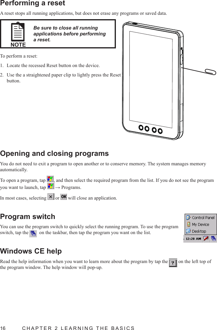 16  CHAPTER 2 LEARNING THE BASICSOpening and closing programsYou do not need to exit a program to open another or to conserve memory. The system manages memory automatically.To open a program, tap  , and then select the required program from the list. If you do not see the program you want to launch, tap   → Programs.In most cases, selecting   or   will close an application.Program switchYou can use the program switch to quickly select the running program. To use the program switch, tap the    on the taskbar, then tap the program you want on the list.Windows CE helpRead the help information when you want to learn more about the program by tap the   on the left top of the program window. The help window will pop-up.Performing a resetA reset stops all running applications, but does not erase any programs or saved data.NOTEBe sure to close all running applications before performing a reset.To perform a reset:Locate the recessed Reset button on the device.1. Use the a straightened paper clip to lightly press the Reset 2. button.