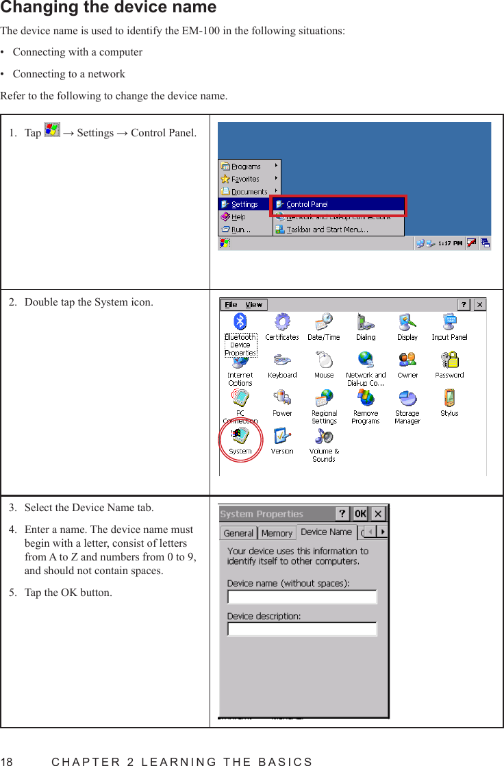 18  CHAPTER 2 LEARNING THE BASICSChanging the device nameThe device name is used to identify the EM-100 in the following situations:Connecting with a computer• Connecting to a network• Refer to the following to change the device name.Tap 1.   → Settings → Control Panel.Double tap the System icon.2. Select the Device Name tab.3. Enter a name. The device name must 4. begin with a letter, consist of letters from A to Z and numbers from 0 to 9, and should not contain spaces.Tap the OK button.5. 