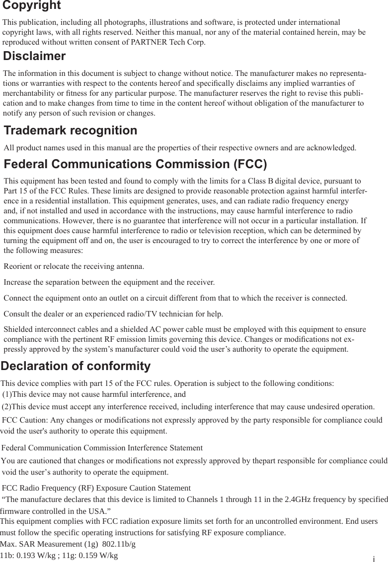iCopyrightThis publication, including all photographs, illustrations and software, is protected under international copyright laws, with all rights reserved. Neither this manual, nor any of the material contained herein, may be reproduced without written consent of PARTNER Tech Corp.DisclaimerThe information in this document is subject to change without notice. The manufacturer makes no representa-tions or warranties with respect to the contents hereof and specically disclaims any implied warranties of merchantability or tness for any particular purpose. The manufacturer reserves the right to revise this publi-cation and to make changes from time to time in the content hereof without obligation of the manufacturer to notify any person of such revision or changes.Trademark recognitionAll product names used in this manual are the properties of their respective owners and are acknowledged.Federal Communications Commission (FCC)This equipment has been tested and found to comply with the limits for a Class B digital device, pursuant to Part 15 of the FCC Rules. These limits are designed to provide reasonable protection against harmful interfer-ence in a residential installation. This equipment generates, uses, and can radiate radio frequency energy and, if not installed and used in accordance with the instructions, may cause harmful interference to radio communications. However, there is no guarantee that interference will not occur in a particular installation. If this equipment does cause harmful interference to radio or television reception, which can be determined by turning the equipment off and on, the user is encouraged to try to correct the interference by one or more of the following measures:Reorient or relocate the receiving antenna.Increase the separation between the equipment and the receiver.Connect the equipment onto an outlet on a circuit different from that to which the receiver is connected.Consult the dealer or an experienced radio/TV technician for help.Shielded interconnect cables and a shielded AC power cable must be employed with this equipment to ensure compliance with the pertinent RF emission limits governing this device. Changes or modications not ex-pressly approved by the system’s manufacturer could void the user’s authority to operate the equipment.Declaration of conformityThis device complies with part 15 of the FCC rules. Operation is subject to the following conditions:(1)This device may not cause harmful interference, and(2)This device must accept any interference received, including interference that may cause undesired operation.  FCC Caution: Any changes or modifications not expressly approved by the party responsible for compliance could void the user&apos;s authority to operate this equipment.Federal Communication Commission Interference Statement You are cautioned that changes or modifications not expressly approved by thepart responsible for compliance could void the user’s authority to operate the equipment.  FCC Radio Frequency (RF) Exposure Caution Statement  “The manufacture declares that this device is limited to Channels 1 through 11 in the 2.4GHz frequency by specified firmware controlled in the USA.” This equipment complies with FCC radiation exposure limits set forth for an uncontrolled environment. End users must follow the specific operating instructions for satisfying RF exposure compliance.Max. SAR Measurement (1g)  802.11b/g11b: 0.193 W/kg ; 11g: 0.159 W/kg   