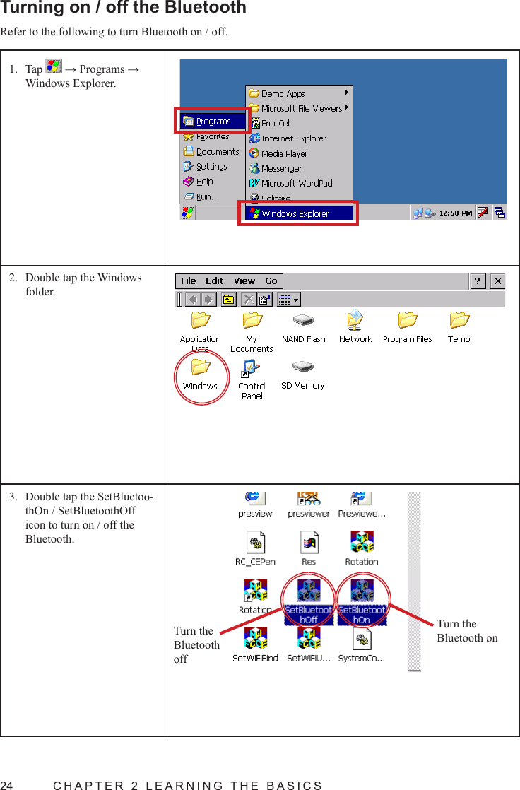 24  CHAPTER 2 LEARNING THE BASICSTurning on / off the BluetoothRefer to the following to turn Bluetooth on / off.Tap 1.   → Programs → Windows Explorer.Double tap the Windows 2. folder.Double tap the SetBluetoo-3. thOn / SetBluetoothOff icon to turn on / off the Bluetooth.Turn the Bluetooth onTurn the Bluetooth off