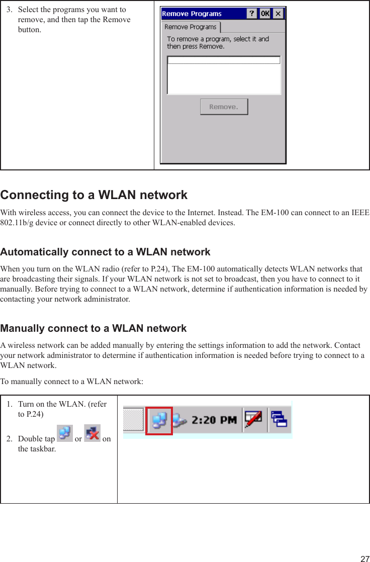 27Select the programs you want to 3. remove, and then tap the Remove button.Connecting to a WLAN networkWith wireless access, you can connect the device to the Internet. Instead. The EM-100 can connect to an IEEE 802.11b/g device or connect directly to other WLAN-enabled devices.Automatically connect to a WLAN networkWhen you turn on the WLAN radio (refer to P.24), The EM-100 automatically detects WLAN networks that are broadcasting their signals. If your WLAN network is not set to broadcast, then you have to connect to it manually. Before trying to connect to a WLAN network, determine if authentication information is needed by contacting your network administrator.Manually connect to a WLAN networkA wireless network can be added manually by entering the settings information to add the network. Contact your network administrator to determine if authentication information is needed before trying to connect to a WLAN network.To manually connect to a WLAN network:Turn on the WLAN. (refer 1. to P.24)Double tap 2.   or   on the taskbar.