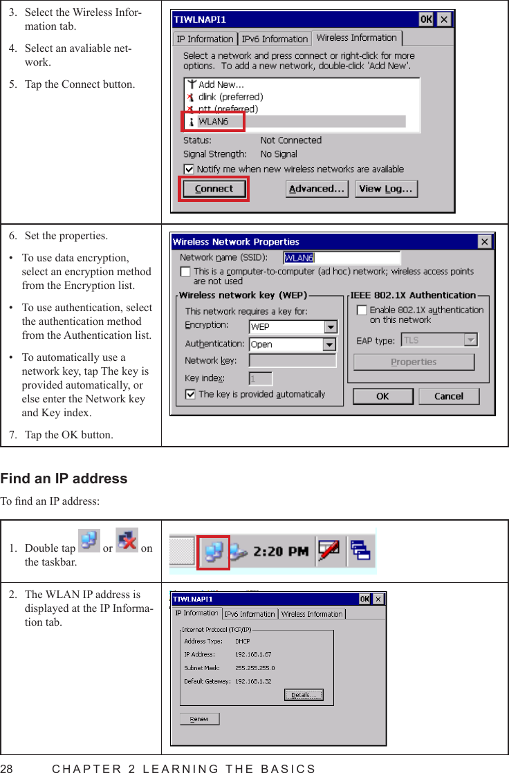 28  CHAPTER 2 LEARNING THE BASICSSelect the Wireless Infor-3. mation tab.Select an avaliable net-4. work.Tap the Connect button.5. Set the properties.6. To use data encryption, • select an encryption method from the Encryption list.To use authentication, select • the authentication method from the Authentication list.To automatically use a • network key, tap The key is provided automatically, or else enter the Network key and Key index.Tap the OK button.7. Find an IP addressTo nd an IP address:Double tap 1.   or   on the taskbar.The WLAN IP address is 2. displayed at the IP Informa-tion tab.