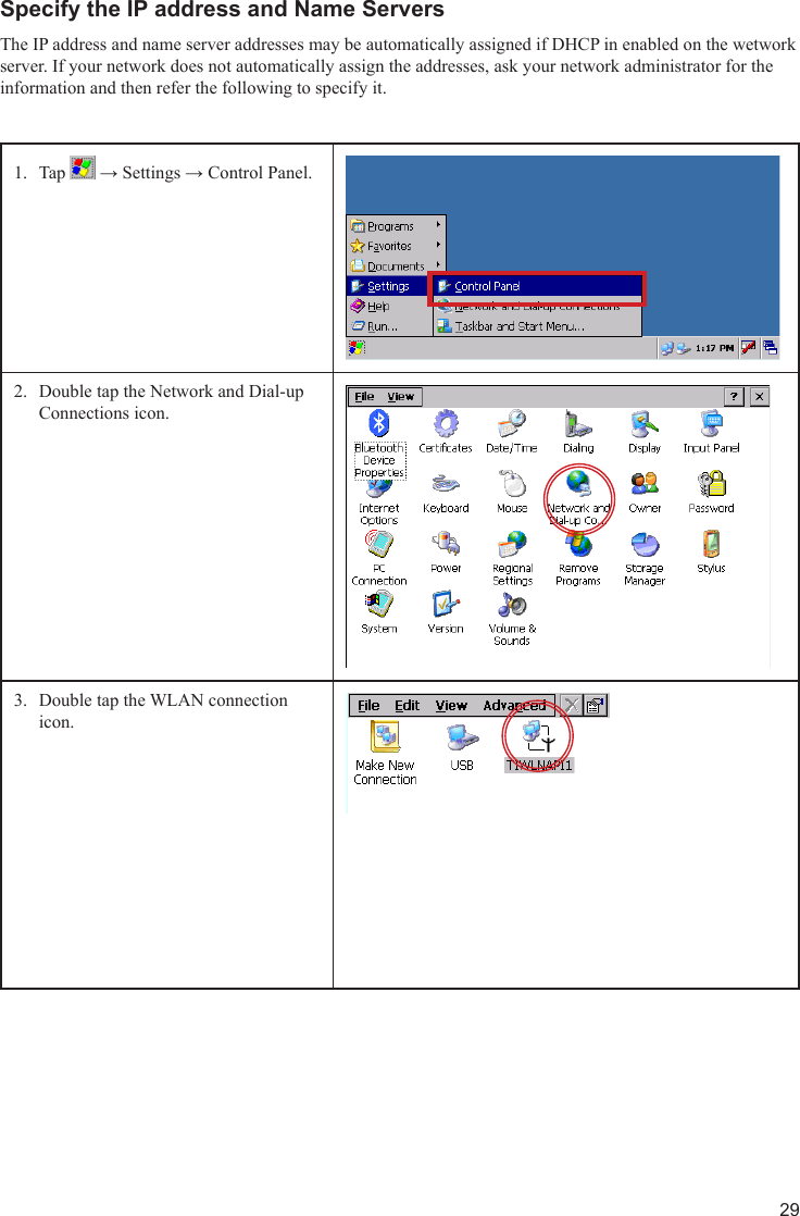 29Specify the IP address and Name ServersThe IP address and name server addresses may be automatically assigned if DHCP in enabled on the wetwork server. If your network does not automatically assign the addresses, ask your network administrator for the information and then refer the following to specify it. Tap 1.   → Settings → Control Panel.Double tap the Network and Dial-up 2. Connections icon.Double tap the WLAN connection 3. icon.