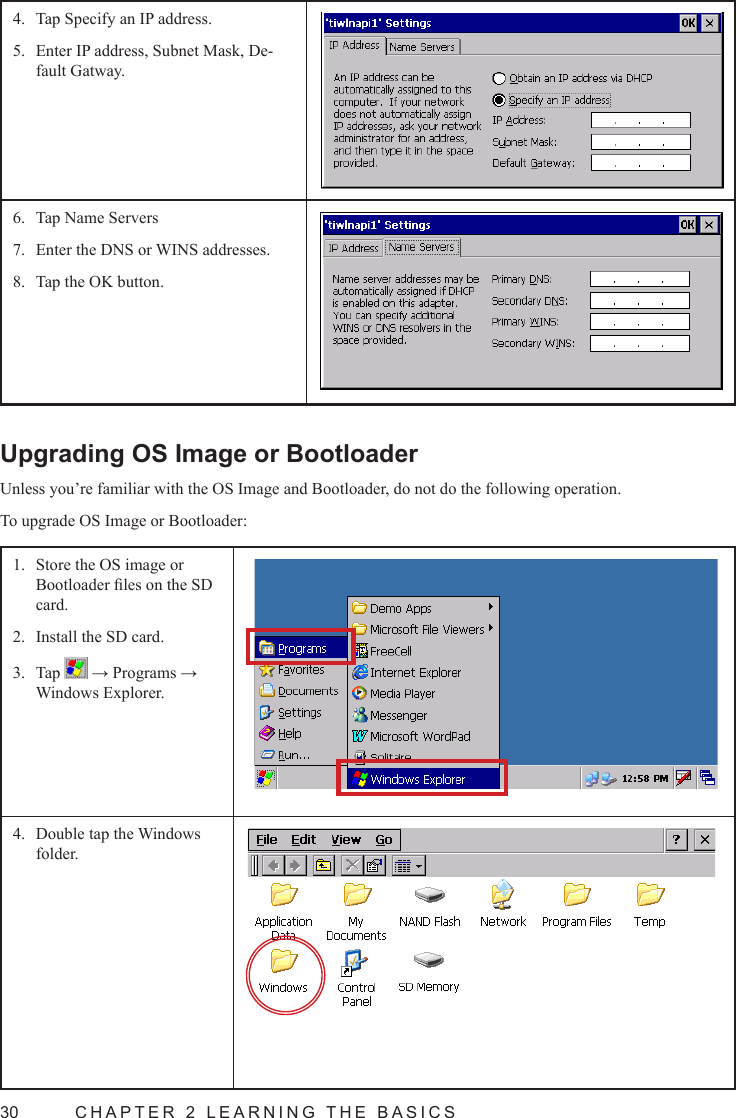 30  CHAPTER 2 LEARNING THE BASICSTap Specify an IP address.4. Enter IP address, Subnet Mask, De-5. fault Gatway.Tap Name Servers6. Enter the DNS or WINS addresses.7. Tap the OK button.8. Upgrading OS Image or BootloaderUnless you’re familiar with the OS Image and Bootloader, do not do the following operation.To upgrade OS Image or Bootloader:Store the OS image or 1. Bootloader les on the SD card.Install the SD card.2. Tap 3.   → Programs → Windows Explorer.Double tap the Windows 4. folder.