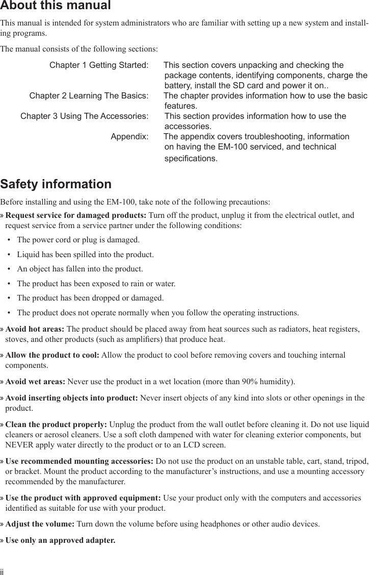 iiAbout this manual This manual is intended for system administrators who are familiar with setting up a new system and install-ing programs. The manual consists of the following sections:   Chapter 1 Getting Started:  This section covers unpacking and checking the package contents, identifying components, charge the battery, install the SD card and power it on..  Chapter 2 Learning The Basics:  The chapter provides information how to use the basic features.  Chapter 3 Using The Accessories:   This section provides information how to use the accessories.  Appendix:  The appendix covers troubleshooting, information on having the EM-100 serviced, and technical specications. Safety information Before installing and using the EM-100, take note of the following precautions:Request service for damaged products: » Turn off the product, unplug it from the electrical outlet, and request service from a service partner under the following conditions:The power cord or plug is damaged.• Liquid has been spilled into the product.• An object has fallen into the product.• The product has been exposed to rain or water.• The product has been dropped or damaged.• The product does not operate normally when you follow the operating instructions.• Avoid hot areas:  »The product should be placed away from heat sources such as radiators, heat registers, stoves, and other products (such as ampliers) that produce heat.Allow the product to cool: » Allow the product to cool before removing covers and touching internal components.Avoid wet areas: » Never use the product in a wet location (more than 90% humidity).Avoid inserting objects into product:  »Never insert objects of any kind into slots or other openings in the product.Clean the product properly: » Unplug the product from the wall outlet before cleaning it. Do not use liquid cleaners or aerosol cleaners. Use a soft cloth dampened with water for cleaning exterior components, but NEVER apply water directly to the product or to an LCD screen.Use recommended mounting accessories: » Do not use the product on an unstable table, cart, stand, tripod, or bracket. Mount the product according to the manufacturer’s instructions, and use a mounting accessory recommended by the manufacturer.Use the product with approved equipment: » Use your product only with the computers and accessories identied as suitable for use with your product.Adjust the volume: » Turn down the volume before using headphones or other audio devices.Use only an approved adapter. »