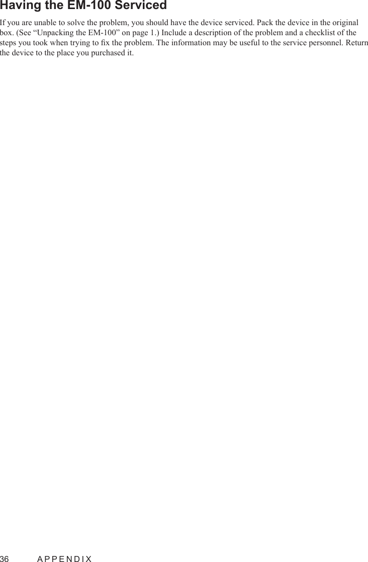 36  APPENDIXHaving the EM-100 Serviced If you are unable to solve the problem, you should have the device serviced. Pack the device in the original box. (See “Unpacking the EM-100” on page 1.) Include a description of the problem and a checklist of the steps you took when trying to x the problem. The information may be useful to the service personnel. Return the device to the place you purchased it.