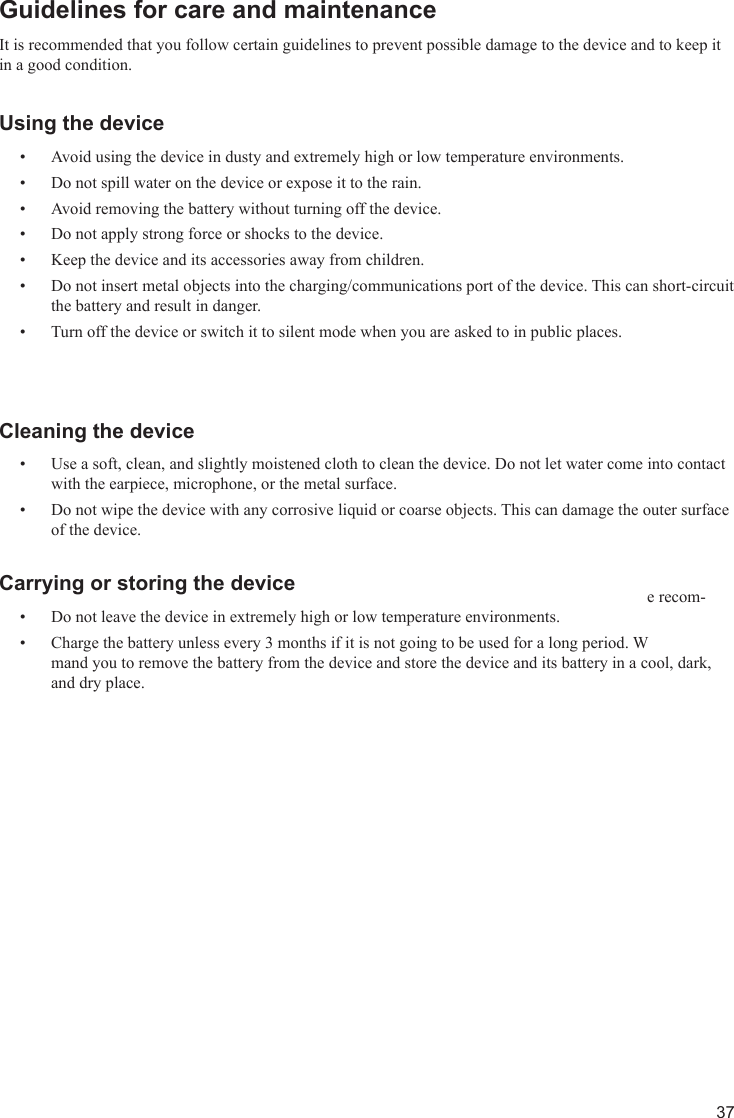 37Guidelines for care and maintenanceIt is recommended that you follow certain guidelines to prevent possible damage to the device and to keep it in a good condition.Using the deviceAvoid using the device in dusty and extremely high or low temperature environments.• Do not spill water on the device or expose it to the rain.• Avoid removing the battery without turning off the device.• Do not apply strong force or shocks to the device.• Keep the device and its accessories away from children.• Do not insert metal objects into the charging/communications port of the device. This can short-circuit • the battery and result in danger.Turn off the device or switch it to silent mode when you are asked to in public places.• Cleaning the deviceUse a soft, clean, and slightly moistened cloth to clean the device. Do not let water come into contact • with the earpiece, microphone, or the metal surface.Do not wipe the device with any corrosive liquid or coarse objects. This can damage the outer surface • of the device.Carrying or storing the deviceDo not leave the device in extremely high or low temperature environments.• Charge the battery unless every 3 months if it is not going to be used for a long period. We recom-• mand you to remove the battery from the device and store the device and its battery in a cool, dark, and dry place.