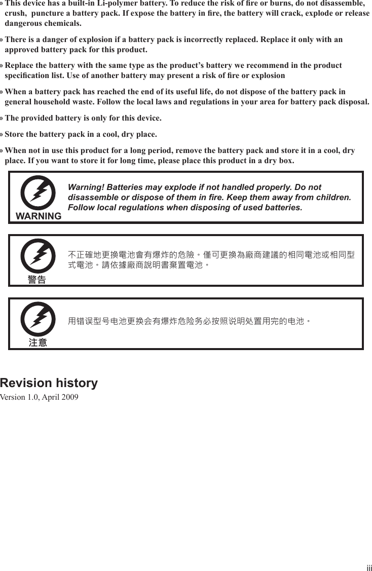 iiiThis device has a built-in Li-polymer battery. To reduce the risk of re or burns, do not disassemble,  »crush,  puncture a battery pack. If expose the battery in re, the battery will crack, explode or release dangerous chemicals.There is a danger of explosion if a battery pack is incorrectly replaced. Replace it only with an  »approved battery pack for this product.Replace the battery with the same type as the product’s battery we recommend in the product  »specication list. Use of another battery may present a risk of re or explosionWhen a battery pack has reached the end of its useful life, do not dispose of the battery pack in  »general household waste. Follow the local laws and regulations in your area for battery pack disposal.The provided battery is only for this device. »Store the battery pack in a cool, dry place. »When not in use this product for a long period, remove the battery pack and store it in a cool, dry  »place. If you want to store it for long time, please place this product in a dry box.WARNINGWarning! Batteries may explode if not handled properly. Do not disassemble or dispose of them in re. Keep them away from children. Follow local regulations when disposing of used batteries.警告不正確地更換電池會有爆炸的危險。僅可更換為廠商建議的相同電池或相同型式電池。請依據廠商說明書棄置電池。注意用错误型号电池更换会有爆炸危险务必按照说明处置用完的电池。Revision history Version 1.0, April 2009
