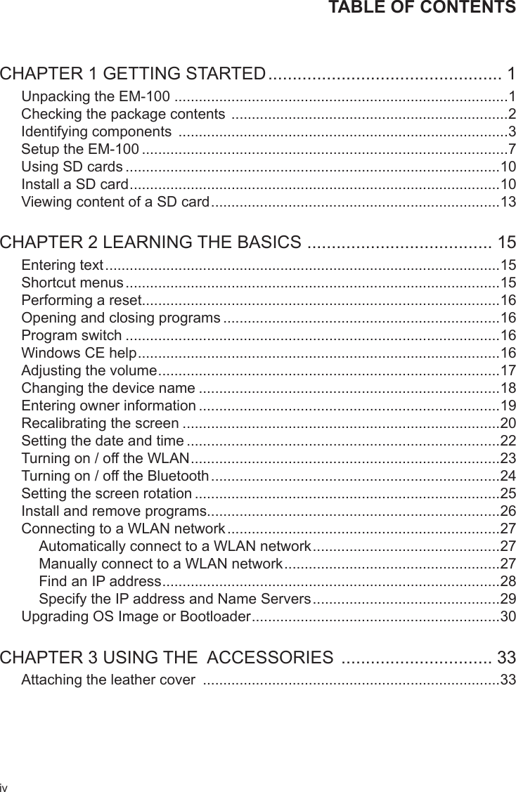 ivTABLE OF CONTENTSCHAPTER 1 GETTING STARTED ................................................ 1Unpacking the EM-100 ..................................................................................1Checking the package contents  ....................................................................2Identifying components  .................................................................................3Setup the EM-100 ..........................................................................................7Using SD cards ............................................................................................10Install a SD card ...........................................................................................10Viewing content of a SD card .......................................................................13CHAPTER 2 LEARNING THE BASICS  ...................................... 15Entering text .................................................................................................15Shortcut menus ............................................................................................15Performing a reset........................................................................................16Opening and closing programs ....................................................................16Program switch ............................................................................................16Windows CE help .........................................................................................16Adjusting the volume ....................................................................................17Changing the device name ..........................................................................18Entering owner information ..........................................................................19Recalibrating the screen ..............................................................................20Setting the date and time .............................................................................22Turning on / off the WLAN ............................................................................23Turning on / off the Bluetooth .......................................................................24Setting the screen rotation ...........................................................................25Install and remove programs........................................................................26Connecting to a WLAN network ...................................................................27Automatically connect to a WLAN network ..............................................27Manually connect to a WLAN network .....................................................27Find an IP address ...................................................................................28Specify the IP address and Name Servers ..............................................29Upgrading OS Image or Bootloader .............................................................30CHAPTER 3 USING THE  ACCESSORIES  ............................... 33Attaching the leather cover  .........................................................................33