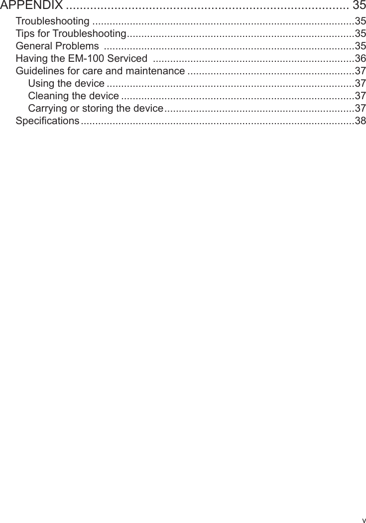 vAPPENDIX .................................................................................. 35Troubleshooting ...........................................................................................35Tips for Troubleshooting ...............................................................................35General Problems  .......................................................................................35Having the EM-100 Serviced  ......................................................................36Guidelines for care and maintenance ..........................................................37Using the device ......................................................................................37Cleaning the device .................................................................................37Carrying or storing the device ..................................................................37Specications ...............................................................................................38