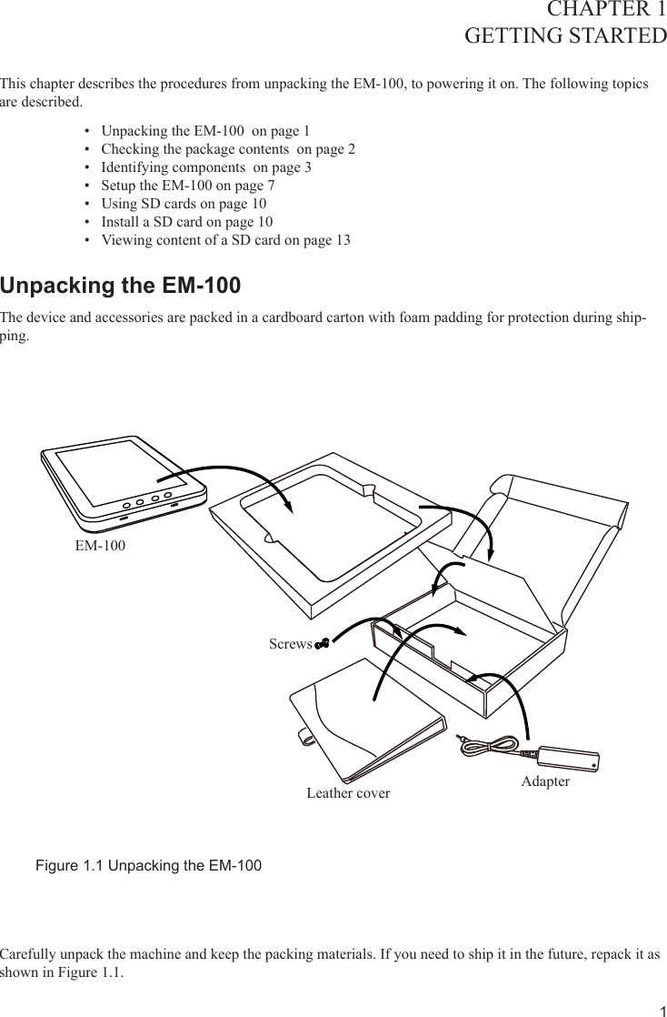 1CHAPTER 1GETTING STARTED This chapter describes the procedures from unpacking the EM-100, to powering it on. The following topics are described. Unpacking the EM-100  on page •  1Checking the package contents  on page •  2Identifying components  on page •  3Setup the EM-100 on page •  7Using SD cards on page 1•  0Install a SD card on page 1•  0Viewing content of a SD card on page 1•  3Unpacking the EM-100 The device and accessories are packed in a cardboard carton with foam padding for protection during ship-ping. Figure 1.1 Unpacking the EM-100Carefully unpack the machine and keep the packing materials. If you need to ship it in the future, repack it as shown in Figure 1.1.EM-100ScrewsLeather cover Adapter