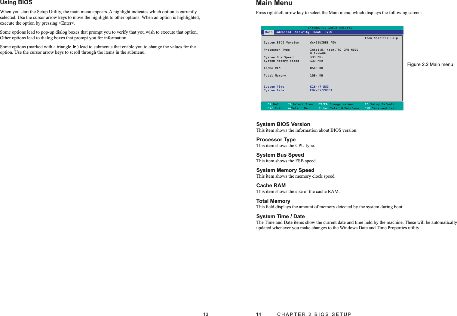 13Using BIOS When you start the Setup Utility, the main menu appears. A highlight indicates which option is currently selected. Use the cursor arrow keys to move the highlight to other options. When an option is highlighted, execute the option by pressing &lt;Enter&gt;. Some options lead to pop-up dialog boxes that prompt you to verify that you wish to execute that option. Other options lead to dialog boxes that prompt you for information. Some options (marked with a triangle ►) lead to submenus that enable you to change the values for the option. Use the cursor arrow keys to scroll through the items in the submenu. 14  CHAPTER 2 BIOS SETUPMain MenuPress right/left arrow key to select the Main menu, which displays the following screen:System BIOS Version This item shows the information about BIOS version.Processor Type This item shows the CPU type.System Bus Speed This item shows the FSB speed.System Memory Speed This item shows the memory clock speed. Cache RAMThis item shows the size of the cache RAM.Total MemoryThis ﬁeld displays the amount of memory detected by the system during boot. System Time / Date The Time and Date items show the current date and time held by the machine. These will be automatically  updated whenever you make changes to the Windows Date and Time Properties utility. Main menuFigure 2.2 InsydelH2O Setup UtilitySystem BIOS Version  GA-D1USB28 F04Processor Type  Intel(R) Atom(TM) CPU N270 @ 1.66GHzSystem Bus Speed  533 MHzSystem Memory Speed  533 MHzCache RAM  0512 KBTotal Memory  1024 MBSystem Time  [18:47:25]System Date  [06/21/2009]Item Specific HelpF1 Help    ↑↓ Select Item   F7/F8 Change Values      F9 Setup DefaultESC Exit   ←→Select Menu    Enter Select►Sub-Menu   F10 Save and Exit Main  Advanced  Security  Boot  Exit