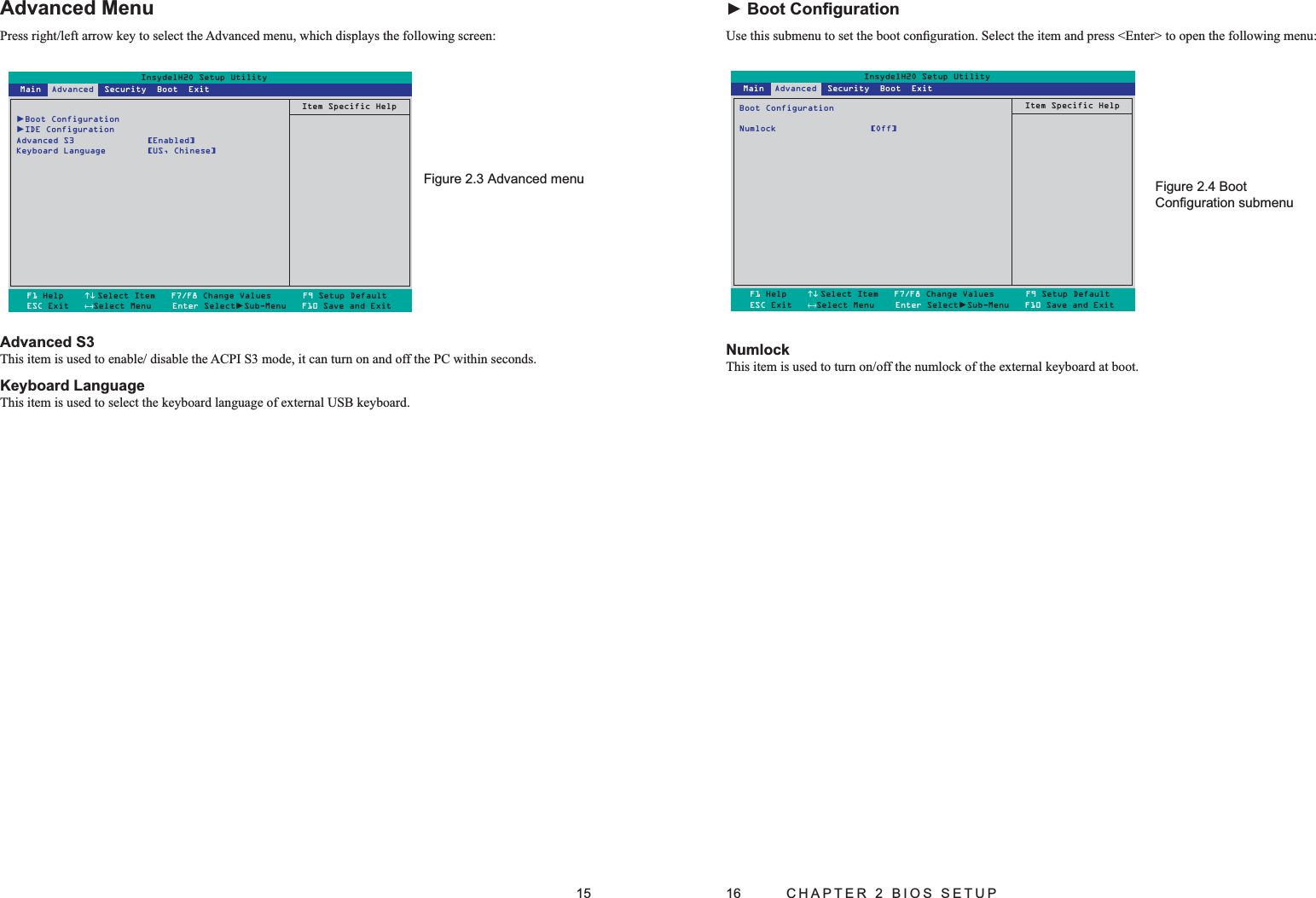 15Advanced MenuPress right/left arrow key to select the Advanced menu, which displays the following screen:Advanced S3This item is used to enable/ disable the ACPI S3 mode, it can turn on and off the PC within seconds.Keyboard LanguageThis item is used to select the keyboard language of external USB keyboard.Advanced menuFigure 2.3 InsydelH2O Setup Utility►Boot Configuration►IDE ConfigurationAdvanced S3  [Enabled]Keyboard Language  [US, Chinese]Item Specific HelpF1 Help    ↑↓ Select Item   F7/F8 Change Values      F9 Setup DefaultESC Exit   ←→Select Menu    Enter Select►Sub-Menu   F10 Save and Exit Main  Advanced  Security  Boot  Exit16  CHAPTER 2 BIOS SETUP► Boot ConﬁgurationUse this submenu to set the boot conﬁguration. Select the item and press &lt;Enter&gt; to open the following menu:InsydelH2O Setup UtilityBoot ConfigurationNumlock [Off]Item Specific HelpF1 Help    ↑↓Select Item   F7/F8 Change Values      F9 Setup DefaultESC Exit   ←→Select Menu    Enter Select►Sub-Menu   F10 Save and Exit Main  Advanced  Security  Boot  ExitNumlockThis item is used to turn on/off the numlock of the external keyboard at boot.Boot Figure 2.4 Conﬁguration submenu
